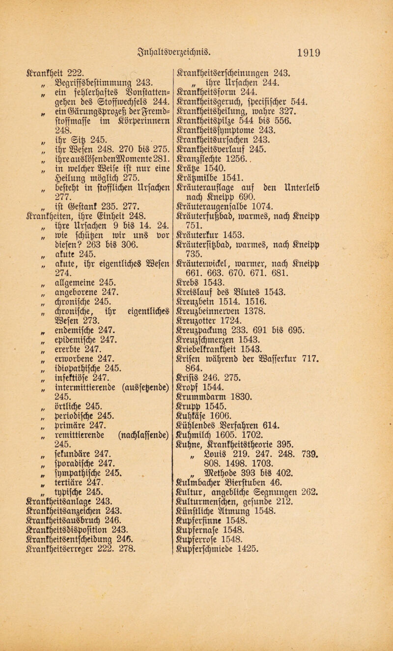 Trautheit 222, „ äSegriffgbeftimmung 243. „ ein fehterhafteg $onftatten= gehen beg ©toffmedjfelg 244. „ eitt©ärung§Broäefe ber$remb= ftoffmaffe int ^örberinnern 248. „ ihr ©i£ 245. „ ihr SSefen 248. 270 big 275. „ i|re ftu8lbfcnbcn3Romentc 281. „ in melier SSeife tft nur eine Rettung möglid) 275. „ befielt in ftofflidjen Urfadhen 277. „ tft ©eftant 235. 277. Trautheiten, ihre (Stn^eit 248. „ ihre Urfadjen 9 big 14. 24. „ mie fdjü|en mir ung bor tiefen? 263 big 306. „ afute 245. „ atute, ihr eigentlicheg Söefen 274. „ allgemeine 245. „ angeborene 247. „ djronifd)e 245. „ chronifdfe, ihr eigentliche^ SBefen 273. „ enbentifdje 247. „ ebibemifdje 247. „ ererbte 247. „ ermorbene 247. „ ibioböthifche 245. „ infeftiöfe 247. „ intermittierenbe (augfe^enbe) 245. „ örtliche 245. „ beriobifdje 245. „ brimäre 247. „ remittierenbe (nadflaffenbe) 245. „ fetunbäre 247. „ fborabifdhe 247. „ fi)mbati)ifd)e 245. „ tertiäre 247. „ tbbtf^e 245. Tranfheitganlage 243. Tranfheitgangeichen 243. Tranfheitgaugbruch 246. Trantheitgbigbofitton 243. Trantbeitgentfcheibung 246. Tranffeitgerreger 222. 278. Tranfheitgerfdjeinungen 243. „ ihre Urfadfen 244. Tranfheitgfornt 244. Tranfheitggeruch, fbeciftfcfjer 544. Tranfheitgheilung, mähre 327. Tranfheitgbiläe 544 big 556. Tranfheitgftjmbtome 243. Trantheitgurfadjen 243. Tranfheitgberlauf 245. Trangflechte 1256.. Trä|e 1540. Trä|ntilbe 1541. Träuterauflage auf ben Unterleib nad) Tneibb 690. Träuteraugenfatbe 1074. Träuterfufjbab, marmeg, nach Tneibb 751. Träutertur 1453. Träuterfifjbab, marmeg, nach Tneibb 735. Träutermidel, mariner, nach Tneibb 661. 663. 670. 671. 681. 6'vpf)S 1 fcaq Kreislauf beg 23luteg 1543. Treugbein 1514. 1516. Treugbeinnerben 1378. Treugotter 1724. teugbödnng 233. 691 big 695. Treu^chmergen 1543. Triebelfrantheit 1543. Trifen mährenb ber SSaffertur 717. 864. drifte 246. 275. Trobf 1544. Trummbarm 1830. Trubb 1545. Tuhtäfe 1606. Tühlenbeg Verfahren 614. Kuhmilch 1605. 1702. Tuhne, Tranfheitgtheorie 395. „ Souig 219. 247. 248. 739. 808. 1498. 1703. „ 9^ethobe 393 big 402. Tulmbadjer S3ierftuben 46. Kultur, angeblidie Segnungen 262. Tulturmenfchen, gefunbe 212. Tünfilidje Atmung 1548. Tnbferfhtne 1548. Tubfemafe 1548. Tubferrofe 1548. ^nbferfchntiebe 1425.