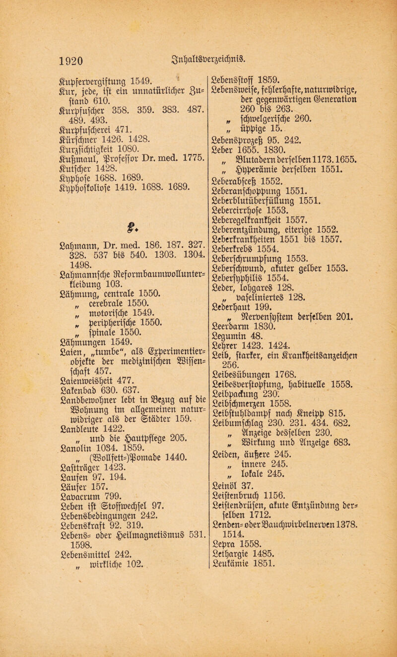 $u:pferbergiftung 1549. ®ur, jebe, ift ein nnnatürlidjer $n= ftanb 610. tatbfufdjer 358. 359. 383. 487. 489. 493. föitpfufdjerei 471. Jürjcfiner 1426. 1428. $nräfid)tigfeit 1080. Äufemaul, Sprofeffor Dr. med. 1775. $ntfd)er 1428. ®bbhofe 1688. 1689. ®J}$joffoItofe 1419. 1688. 1689. f. Salnnann, Dr. med. 186. 187. 327. 328. 537 bi§ 540. 1303. 1304. 1498. Sahmannfdje 31eformbaumtboßunter= fleibung 103. Sähmnng, centrale 1550. „ cerebrale 1550. „ motorifche 1549. „ berib^erifd^e 1550. „ fpinale 1550. Sähntungen 1549. Saien, „turnbe, als (?£perimentier= objefte ber mebt^inifchen SSiffen= fdjaft 457. SaientoeiShett 477. Salenbab 630. 637. Sanbbetoohner lebt in S3e^ng auf bie ^Bohnung im aßgemeinen natnr= jnibriger als ber ©täbter 159. Sanblente 1422. „ nnb bie Hautpflege 205. Sanolin 1034. 1859. „ (2Soßfett=)$omabe 1440. Saftträger 1423. Saufen 97. 194. Säufer 157. Sabacrum 799. Seben ift ©tofftbedjfel 97. SebenSbebingnngen 242. SebenSlraft 92. 319. Sebent ober HeilmagnetiSmuS 531. 1598. SebenSmittel 242. „ ioir!lid)e 102. SebenSftoff 1859. SebenStoeife, fehlerhafte, natnrtoibrige, ber gegentbärtigen Generation 260 bi§ 263. „ jdjtoelgerifdje 260. „ übbtge 15. SebenSbrojejü 95. 242. Seber 1655. 1830. „ SBlntabern berfelben 1173.1655. „ Hbbaüntie berfelben 1551. Seberabfcefj 1552. SeberanfdjobJmng 1551. Seberblntüberfüßnng 1551. Sebercirrhofe 1553. Seberegellrantheit 1557. Seberentjünbnng, eiterige 1552. Seberlranlheiten 1551 bis 1557. SeberlrebS 1554. Seberfdjrnmbfnng 1553. Seberfcbnmnb, alnter gelber 1553. Seberfhbh^ 1554. Seber, lohgares 128. „ bafelinierteS 128. Seberhaut 199. „ 97erbenfhftem berfelben 201. Seerbarm 1830. Segumin 48. Setter 1423. 1424. Seib, ftarfer, ein ^ranlheitSangeidjen 256. SeibeSübungen 1768. SeibeSberftopifung, habitneße 1558. Seibp>acfnng 230. Seibfchmergen 1558. Seibftnhlbamhf nach Ifrteibb 815. Seibnmfdßag 230. 231. 434. 682. „ Sinnige beSfelben 230. „ SSirfung nnb Slnjeige 683. Seiben, ändere 245. „ innere 245. „ lolale 245. Seinöl 37. Seiftenbrndh 1156. Seiftenbrüfen, alnte Gntmnbnnq ber* felben 1712. Senben= ober SBandjtüirbelnerben 1378. 1514. Sefira 1558. Sethargie 1485. Seulämie 1851.