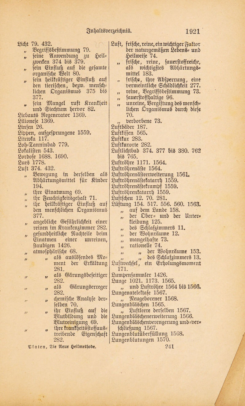 Sicf)t 79. 432. „ RegripBeftimmung 79. „ feine Rmoenbung gu §etl= gtoeden 374 BiS 379. „ fein ©inflnß auf bie gefantte organifd)e 2Sett 80. „ fein heiUräftiger ©inftnß auf ben tierifdfen, Begto. ntenfd)= liefen Organismus 375 bis 377. „ fein Mangel ruft ßremtheit nnb Siechtum ^erüor 82. SieBautS Regenerator 1369. Silionefe 1369. ßinfen 26. Sippen, aufgefprungene 1559. Sitetofa 117. Soh=£anninBab 779. Sofaliften 543. Sorbofe 1688. 1690. SueS 1778. Sn ft 374. 432. „ S5en>egung in berfelBen als RBhartungSmittel für $inber 194. „ ißre Einatmung 69. „ i|r geud)tigfeitSgehalt 71. „ il)r piüräftiger ©influß auf ben ntenfdfUdjen Organismus 377. „ angeBlidfe ©efäf)riid)feit einer reinen im ßd’anfengimmer 282. n gefnubpitlpe Rad)teile Beim ©inatmen einer unreinen, ftauBigen 1426. „ atmofphärifdfe 68. „ „ at§ auSlöfenbeS 9Ro= ment ber ©rfältung 281. !f v als ©arungSBefeitiger 282. „ „ al§ ©ärungSerreger 282. ,, „ djemifche Rnatßfe ber= felBen 70. „ „ ißr ©influß auf bie SSlntBilbung nnb bie SBlutreinignng 69. If „ ißre franfheitSftoffauS= treiBenbe ©igenfdjaft 282. Taten, Sie Sfteue §etlmetfjoi>e. Suft, frifdfe, reine, ein nüdftiger gaftor ber naturgemäßen SeBenS= unb ^eiltoeife 74. „ frifeße, reine, fauerftopepe, als tüicßtigfteS 2lBf)ärtungSs mittel 183. „ frifdfe, ißre RBfperrung, eine Vermeintliche (Scf)äblicf)leit 277. „ reine, RegripBeftimmung 73. „ fauerftoffhaltige 96. „ unreine, Vergiftung beS menfdi= liehen DrganiSmuS burcß biefe 70. „ VerborBene 73. SuftBäber 187. Suftfiffen 565. Suftfur 283. Suftfur orte 282. SuftlidjtBab 374. 377 BiS 380. 762 BiS 765. Suftröfjre 1171. 1564. Suftrößrenäfte 1564. Suftröhrenäfteerioeiterung 1561, Suftröhrenäftefatarrß 1559. Suftröhrenäfteframpf 1559. Suftrößrenfatarrh 1559. Suftfcßeu 12. 70. 281. Süftung 154. 517. 556. 560. 1563. „ auf bem Sanbe 158. „ ber OBer= unb ber Unters fleibung 125. „ beS SdflafgimmerS 11. „ ber SSoßnräume 12. „ mangelhafte 73. „ rationelle 74. „ „ ber Söoßnräume 153. „ „ beS SchlafgintmerS 13. Sufhoedpl, ein ©rhotungSmoment 171. Sumpenfammler 1426. Sunge 1021. 1173. 1565. „ unb Suftrößre 1564 BiS 1566. Sungenateleftafe 1567. „ ReugeBorener 1568. SungenBläScßen 1565. „ Suftleere berfelBen 1567. SungenBfäSd)enerioeiterung 1566. SungenBläSd)enOerengerung unb sVer* fcßlteßung 1567. SungenBlutüBerfüllung 1568. SungenBlutungen 1570. ?41