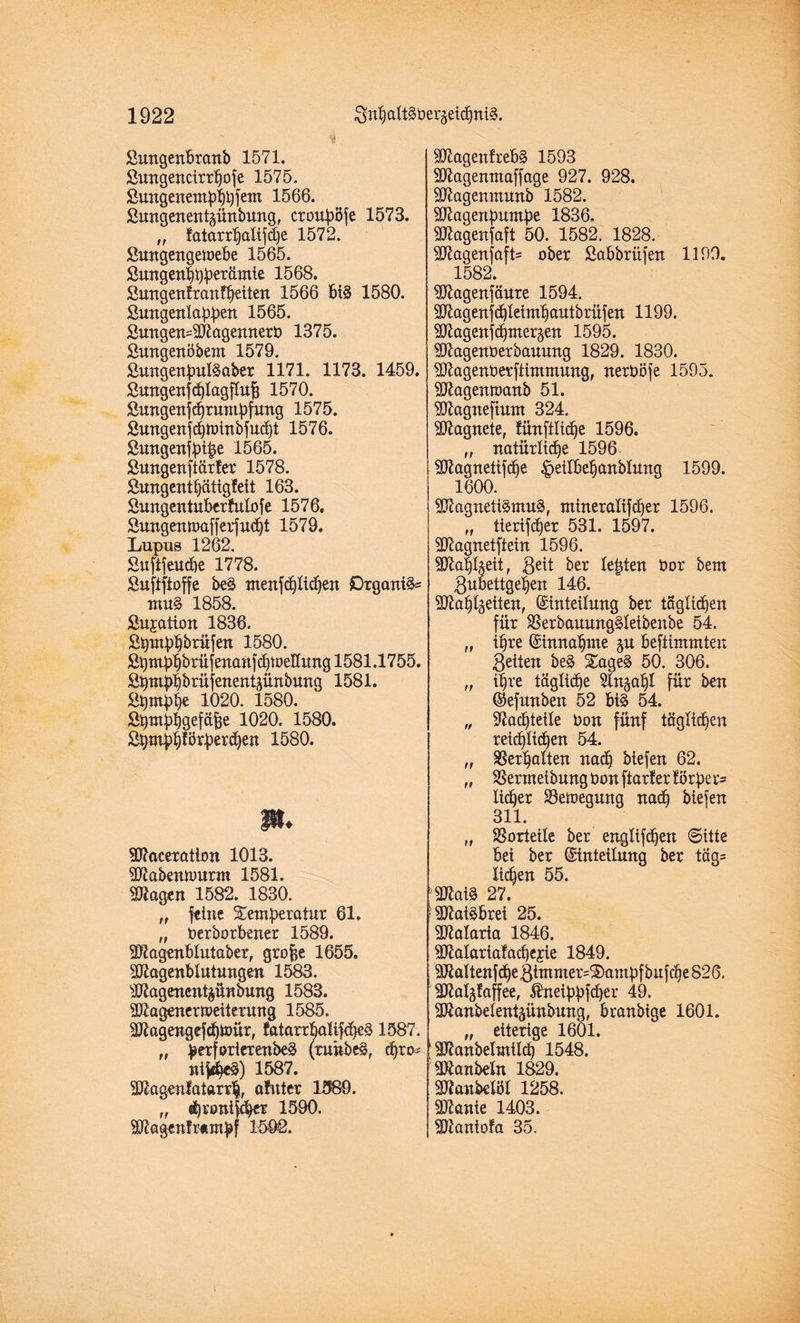 Sungenbranb 1571. ßungencirrtfofe 1575. Öungenem$)tyfem 1566. ßmtgenenbünbung, crouböfe 1573. „ faturrf)alifd)e 1572. Sungengemebe 1565. Sungenbbbrcümie 1568. Sungenfranftfeiten 1566 biS 1580. Smtgenlabben 1565. £ungen=Magemterb 1375. ßungenöbem 1579. Sungenfml^aber 1171. 1173. 1459. Sungettjcfjlagflufj 1570. Simgenfdjruntbfung 1575. Sungenfebtoinbfudjt 1576. Sungenfbi|e 1565. Sungenfiärfer 1578. Sungentbätigfeit 163. Sungentuberfutofe 1576. Sungenroafferfucljt 1579. Lupus 1262. £uftfeud>e 1778. Suftftoffe beS menfdjlidjen Organik muS 1858. ßujation 1836. Stymbbbrüfen 1580. St)mdbbrüjenanfd)tDeKung 1581.1755. ^ ritjenent^ünbung 1581. J&pnbbe 1020. 1580. Sbmbbgefäfje 1020. 1580. £bm|)f)förberd)en 1580. p. Maceratton 1013. Mabennmrm 1581. Magen 1582. 1830. „ feine Xemberatur 61. „ berborbener 1589. Magenblutaber, grobe 1655. Magenbtutungen 1583. Magenentzündung 1583. Magenermeiterung 1585. Magengefd)tt)ür, fatarrbaEfdjeS 1587. „ fjerforierenbeS (runbeS, djro* nif«beS) 1587. Magen!atarr$, afitter 1589. „ «fyronifcbet 1590. Magenfwmbf 1592. MagettfrebS 1593 Magenntaffage 927. 928. Magenmunb 1582. Magenbuntbe 1836. Magenfaft 50. 1582. 1828. MagenfafE ober Sabbrüjen 1199. 1582. Magenfäure 1594. Magenfdjleirn£)autbrüfen 1199. Magenfdjmerzen 1595. Magenberbauung 1829. 1830. Magenberftimmung, nerböfe 1595. Magentoanb 51. Magneftunt 324. Magnete, fünftEdje 1596. natiirltfbe 1596. Magnetifdie ^ellbe^anblung 1599. 1600. Magnetismus, mineralifdjer 1596. „ tlerifcfjer 531. 1597. Magnetftein 1596. Ma§Eeit, geit ber testen bor bem ßubettgeben 146. Mäkelten, Einteilung ber täglichen für SSerbauungSletbenbe 54. „ i^re Einnahme §u beftimmten 3eiten beS XageS 50. 306. „ i^re tägEdje ^Ingaf)! für ben Eefunben 52 bis 54. „ Nachteile bon fünf täglichen reichlichen 54. „ Ser^alten nadj biefen 62. „ SSermeibungbonftarlerförbecs lieber SSemegung nad) biefen 311. „ Vorteile ber engEfdjen Sitte bei ber Einteilung ber täg= licken 55. MaiS 27. Maisbrei 25. Malaria 1846. Matarialad)ejie 1849. Maltenf df e gimmer^aiubf buf dje 826. Mabfaffee, $neibbfd)er 49. Manbetenbünbung, branbige 1601. „ eiterige 1601. ManbelmÜd) 1548. Manbeln 1829. Manbetöl 1258. Manie 1403. Mantofa 35.