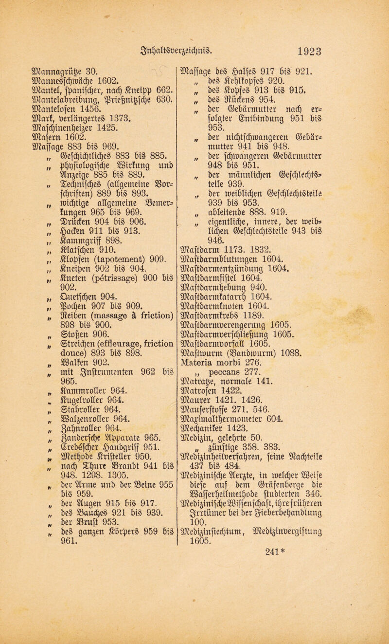 9D?annagrübe 30. SftamteSfcbtoäcbe 1602. Hantel, fpantfdjer, nach ßnetyj) 662. SDiantetabreibung, ^ßriefnti^fcbe 630. Sftantetofen 1456. Sftarf, Verlängertes 1373. 917afd)tnen^etger 1425. Wafern 1602. Staffage 883 biS 969. „ (55efd)icf)tltcf)e§ 883 biS 885. „ ^r)ftologif(f)e Söirfung unb Sinnige 885 biS 889. „ SedjnifcbeS (altgemeine 23or= fd}riften) 889 biS 893. „ mistige allgemeine Hemers !ungen 965 biS 969. „ Brüden 904 biS 906. „ §aden 911 biS 913. „ Kammgriff 898. „ ®latfd)en 910. „ ^tobfen (tapotement) 909. „ Kneipen 902 bis 904. „ kneten (petrissage) 900 biS 902. „ Ouetfdjen 904. „ $od)en 907 biS 909. „ Öteiben (massage ä friction) 898 biS 900. „ ©to^en 906. „ (Streiken (effleiirage, friction donce) 893 biS 898. „ halfen 902. „ mit gnftrumenten 962 bis 965. „ $ammrotter 964. „ Ihigetrotter 964. „ (Stabrotter 964. „ SSalgenroKer 964. „ Ba^nrotter 964. „ Sanberfdje 54'bftrate 965. „ Grebdfdjer ^»anbgrtff 951. w 9Q7etbobe ßüiftelter 950. „ nad) ©Tünbt 941 biS 948. 1298. 1305. „ ber Sinne unb ber SSeine 955 biS 959. „ ber Singen 915 bis 917. „ beS SSau^eS 921 biS 939. „ ber Sörufi 953. „ beS ganzen Färbers 959 bis 961. Sftaffage beS $aI[eS 917 biS 921. „ beS $e|lfopfeS 920. „ beS St'obfeS 913 biS 915. „ beS OlücfenS 954. „ ber Gebärmutter nad) er¬ folgter Gntbtnbung 951 biS 953. „ ber nid)tfd)ioangeren Gebär* mntter 941 biS 948. „ ber fdjmangeren Gebärmutter 948 biS 951. „ ber männlichen Gefd)ted)tS* teile 939. „ ber Weiblichen Gefd)Ied)tSteile 939 biS 953. „ abteitenbe 888. 919. „ eigentlicher innere, ber weib* liefen GefchfedjtSteite 943 biS 946. SJtoftbarm 1173. 1832. 9#aftbarmblutungen 1604. Sttaftbarmentpnbung 1604. SJtaftbarntfifiel 1604. dJtaftbarmbebung 940. 9)taftbarmtatarrt) 1604. Sftaftbarmfnoten 1604. SftaftbarntfrebS 1189. SKafibarmberengerung 1605. Sftaftbarmt>erfd)liefntng 1605. SttaftbarmVorfaE 1605. Sftaftmurm (SSanbwurm) 1088. Materia morbi 276. „ peccans 277. 9D7atra£e, normale 141. ÜRatrofen 1422. Maurer 1421. 1426. Sftauferftoffe 271. 546. SKai’imattbermometer 604. ÜJtedjaniier 1423. Sftebiäin, gelehrte 50. „ künftige 358. 383. SJtebi^inbeitberfabren, feine 9?ad)teile 437 biS 484. dftebi§inifd)e Siebte, in toeldjer Stöeife biefe auf bent Gräfenberge bie SBafferbeitmetbobe ftubierten 346. SJtebiginifcbe 28iffenfd)aft, it)re früheren $rrtümer bei ber ^ieberbehanblung 100. SJteb^iuftedjtum, SftebtätnVergiftung 1605. 241*