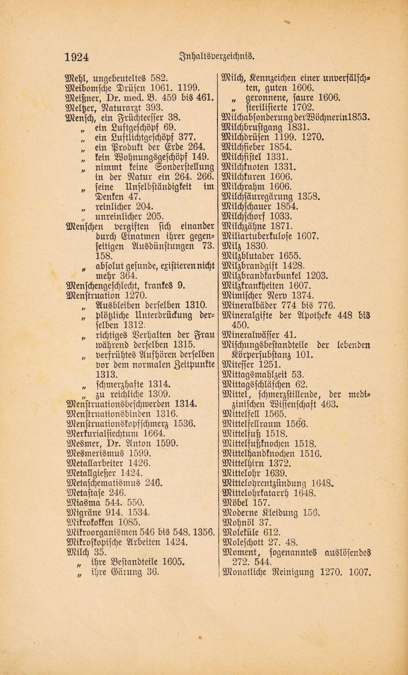 Mehl, ungeöeutetteS 582. Meibomfdje Prüfen 1061. 1199. Meißner, Dr. med. 83. 459 biS 461. Meiner, 97aturargt 393. Menfdj, ein gfrüdjteeffer 38. „ ein Suftgefchödf 69. „ ein ßuftlidjtgefdjöpf 377. „ ein ?ßrobxtft bet Grrbe 264. „ fein 8SohnungSgefd)öhf 149. „ nimmt feine ©onberfteflung in bet 97atur ein 264. 266. „ feine Unfelbftänbigfeit im Genien 47. „ reinlicher 204. „ unreinlicher 205. Menfdfen Vergiften ftd) einanber burdf Einatmen ihrer gegen® feitigen StuSbünftungen 73. 158. „ abfolnt gefunbe, ejiftierennicht mehr 364. Menfhengefhlehü franfeS 9. Menfiruation 1270. „ SluSbleiben berfelben 1310. „ ^Dlo^Xic^e llnterbrücfung her® felben 1312. „ richtiges Verhalten ber $rau toährenb berfelben 1315. „ Verfrühtes Stuf hören berfelben Vor bem normalen ßeitfmnfte 1313. „ fd)mergfjafte 1314. „ gu reichte 1309. MenftruationSbefhtverben 1314. MenfimationSbinben 1316. MenftruationSfobffhmerg 1536. Merfurialfiedjtum 1664. MeSmer, Dr. Slnton 1599. MeSmeriSmuS 1599. Metallarbeiter 1426. Metallgießer 1424. MetafhematiSmuS 246. Metajiafe 246. MiaSma 544. 550. Migräne 914. 1534. Mifrofoffen 1085. MifroorganiSmen 546 bis 548.1356. Mifroffofüfche Arbeiten 1424. Milch 35. „ ihre SSeftanbteite 1605. „ ihre (Mritng 36. Mit<h, $enngeid)en einer unVerfälfh3 ten, guten 1606. „ geronnene, fanre 1606. ffPViTtftPY'tP 1 70? Mitchabfonberungber2Bödhnerinl853. Milchbrnftgang 1831. Mild)brüfen 1199. 1270. Milchfteber 1854. Milchftftel 1331. Mildffnoten 1331. Mild)fttren 1606. Milchrahm 1606. Mildpuregärung 1358. Mildjfchauer 1854. Milchfchorf 1033. Milchgähne 1871. Miliartuberfulofe 1607, Mitg 1830. Milgbtutaber 1655. Milgbranbgift 1428. Mitgbranbfarbunfel 1203. Milgfranfheiten 1607. Mimifdfer 97erV 1374. Mineralbäber 774 bis 776. Mineralgifte ber Sbpothefe 448 biS 450. Mineraltväffer 41. MifhungSbeftanbteile ber lebenben Äötperfubftang 101. Miteffer 1251. MittagSmahlgeit 53. MittagSfchläfchen 62. Mittet, fchmergftidenbe, ber mebi® ginifdjen SBtffenfdjaft 463. Mittetfett 1565. Mittelfellraum 1566. Mittelfuß 1518. Mtttelfußfnodjen 1518. Mittethanbfnodfen 1516. Mittethirn 1372. Mittelohr 1639. Mittetohrentgünbung 1648. Mittelohrf atarrtj 1648. Möbel 157. Moberne JHeibung 156. Mohnöl 37. Molefüle 612. Molefdjott 27. 48. Moment, fogenannteS auSlöienbeS 272. 544. Monatliche IReintguvg 1270. 1607.