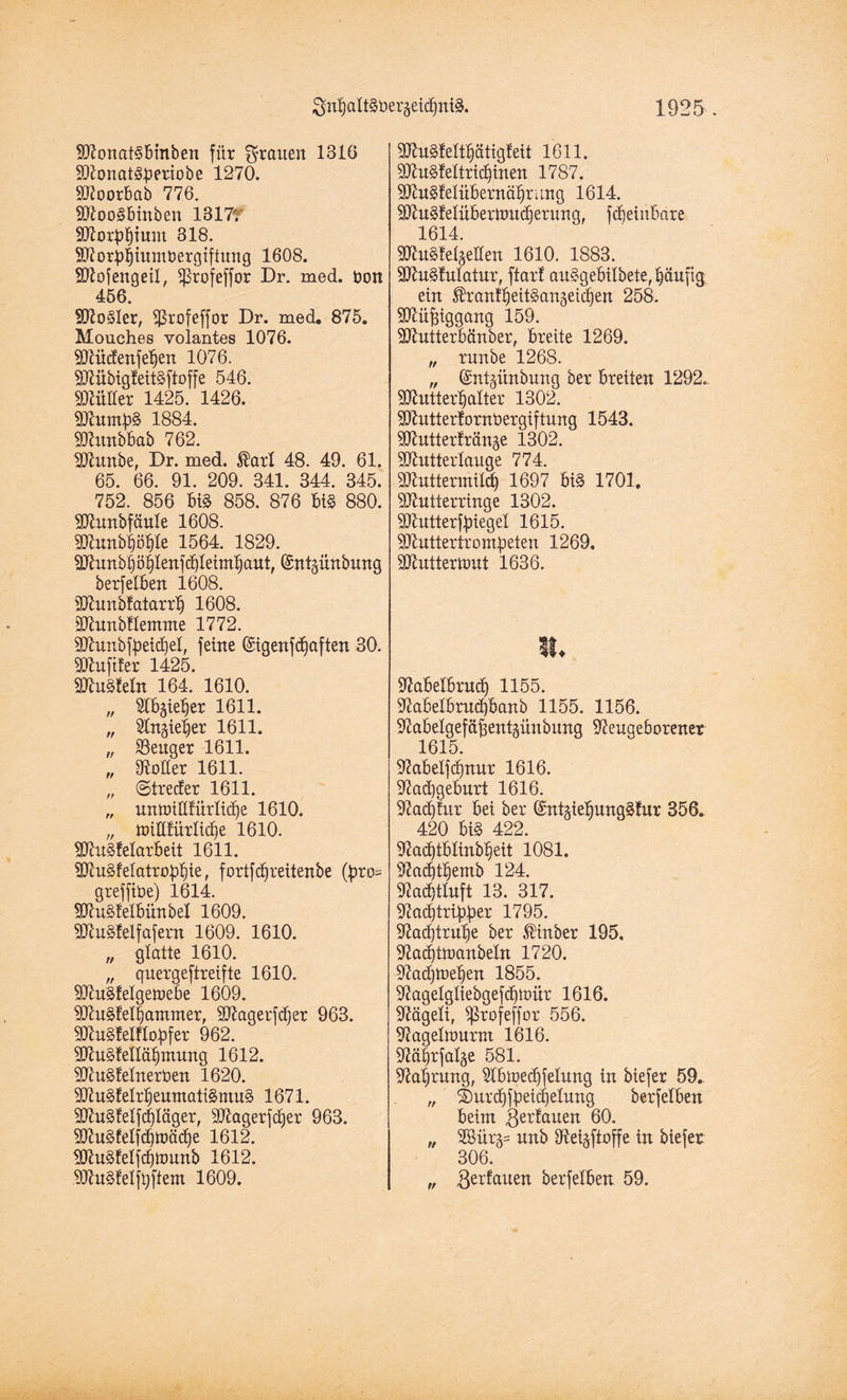 MonatSbtnben für flauen 1310 Monat&periobe 1270. Moorbab 770. MooSbinben 1317r Morphium 318. Morj4iumt)ergiftung 1608. SD^ofertgeiX, iprofeffor Dr. med. üon 456. S^oSler, Sßrofeffor Dr. med. 875. Mouches yolantes 1076. Müdenfetjen 1076. MfibtgfeitSftoffe 546. Mütter 1425. 1426. Murn^S 1884. Munbbab 762. Munbe, Dr. med. $art 48. 49. 61. 65. 66. 91. 209. 341. 344. 345. 752. 856 m 858. 876 bi§ 880. Munbfäute 1608. Munbtjöfjte 1564. 1829. Munbpijlenfdjleinttjaut, ©ntpnbung berfetben 1608. Munbfatarrt) 1608. Munbflentnte 1772. Munbfbeidjet, feine digenfd)aften 30. Huftier 1425. Mugtetn 164. 1610. „ Slbgie^er 1611. „ Nngie^er 1611. „ SSeuger 1611. „ Dotter 1611. „ ©treder 1611. „ unuütttürtid)e 1610. „ miltfürlid)e 1610. Muskelarbeit 1611. Mu§fetatro:qt)ie, fortfd)reitenbe (f3to= grefftüe) 1614. Mu^fetbünbet 1609. Mukelf af ent 1609. 1610. „ glatte 1610. „ quergeftreifte 1610. Mukelgetoebe 1609. Mukettjammer, Magerfdfer 963. Mukelftobfer 962. Mukellätjnumg 1612. Muketnerben 1620. Mukelrt)euntati§mu§ 1671. Muketfdjtäger, Mager fdjer 963. Muketfd)tt>ädje 1612. Muketfdjttmnb 1612. Muketjqftent 1609. Muketttjätigfeit 1611. Mukettridjinen 1787. Muketübernätjrung 1614. Muketüberttmdjerung, fdjeinbare 1614. Muketgetten 1610. 1883. Mukutatur, ftart au3gebitbete,t)auftg ein ^ranf^eitSangeic^en 258. Müßiggang 159. Mutterbänber, breite 1269. „ xnnbe 1268. „ ©nt^ünbung ber breiten 1292. Muttertjatter 1302. Mutterfornbergiftung 1543. Mutterfränje 1302. Mutterlauge 774. Muttermild) 1697 bi§ 1701. Mutterringe 1302. Mutterfbiegel 1615. Muttertro mieten 1269. Mutter tont 1636. ii. Nabetbrud) 1155. Nabetbrud)banb 1155. 1156. Nabetgefäfjentgünbung Neugeborener 1615. Nabetfd)nur 1616. Nadjgeburt 1616. Nadjfur bei ber ©ntäietjungkur 356. 420 bi§ 422. Nad)tbtinbtjeit 1081. Nadfttjemb 124. Nad)ttuft 13. 317. Nadjtripber 1795. Nadjtrulje ber $inber 195. Nad)Übanbetn 1720. Nad)h>et)en 1855. Nagetgtiebgefd)tt)ür 1616. Nägeti, Sßrofeffor 556. Nagetmurm 1616. Nätjrfalge 581. Nahrung, Nbinedjfetung in biefer 59. „ ©urdjftetdgetung berfetben beim gerfauen 99. „ 2Bürg= unb Netgftoffe in biefer 306. „ ßerfauen berfetben 59.