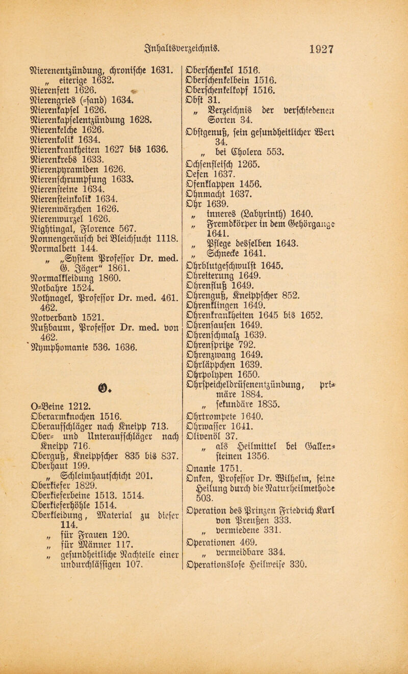 gnbaltßüergeidintß. 1827 Nterenentjünbung, djronifdje 1631. „ eiterige 1632. Nierenfett 1626. Nierengrieß (=fanb) 1634. NierenEapfel 1626. Nieren! apf elent^ünbung 1628. NierenEelcbe 1626. NierenEoliE 1634. NierenEranEbetten 1627 biß 1636. NierenErebß 1633. Nierenpi)rantiben 1626. Nierenftprumpfung 1633. Nierenfteine 1634. NierenfteinEolil 1634. Nierentt>är§c£)en 1626. Nierentourgel 1626. Nigbtingal, gtorence 567. Nonnengeräufd) bei 23Eeid)[udbt 1118. Normalbett 144. „ „©pftern ^rofeffor Dr. med. ©. gäger 1861. NormalEIeibung 1860. Notbapre 1524. Nothnagel, Sprofeffor Dr. med. 461. 462. NotOerbanb 1521. Nuffbaum, $rofeffor Dr. med. öon 462. ' Ntympbomante 536. 1636. 0=S3eine 1212. Dberarmfnocf)en 1516. Dberauffcblager nad) kneipp 713. Dber= nnb Unter auf fdjläger nad) $neipp 716. Dbergup, $neippfdfer 835 biß 837. Oberhaut 199. „ ©djleimbautfcbid)t 201. DberEiefer 1829. DberEieferbeine 1513. 1514. OberEieferböble 1514. Oberfteibung, SNateriat m bicfer 114. „ für grauen 120. „ für Nlämter 117. „ gefunbt)eitlid)e Nachteile einer unburcpläffigen 107. DberfdjenEel 1516. DberfcbenEelbein 1516. OberfdjenEelEopf 1516. Dbft 31. „ S5ergeid)niß ber derf^i ebenen ©orten 34. Obftgenufj, fein gefunbbeitlicber SBert 34. „ bet Spolera 553. Ddpfenfteifä) 1265. Oefen 1637. DfenEIappen 1456. 0^rmtad)t 1637. öt)r 1639. „ innereß (Sabprintb) 1640. „ grembEörper in bem Sebörgange 1641. „ ^Pflege beßfelben 1643. „ ©cpnecEe 1641. £%blutgefdftt>ulft 1645. Opretterung 1649. ö^rertflu^ 1649. Obrengup, ßdteippfdier 852. DbrenEUngen 1649. ObrenEranEpeiten 1645 biß 1652. Oprenfaufen 1649. Oprenfcpmals 1639. öprenfpripe 792. Dprenätoang 1649. Dprläppdpen 1639. £)prpoI.ppen 1650. D^rfbei^elbrüfenentgünbung, ptU märe 1884. „ feEwtbäre 1835. Ohrtrompete 1640. Oprtoaffer 1641. OEioenöE 37. „ alß Heilmittel bei (Battens fteinen 1356. Onanie 1751. OnEen, ^Srofeffor Dr. SSitpetm, feine Rettung burcp bieNaturpeUmetpobe 503. Operation beß iprtnjen grtebricp ®arl Oon ^prenpen 333. „ öermiebene 331. Operationen 469. „ Oermeibbare 334. Operattonßlofe ^eitmeife 330.