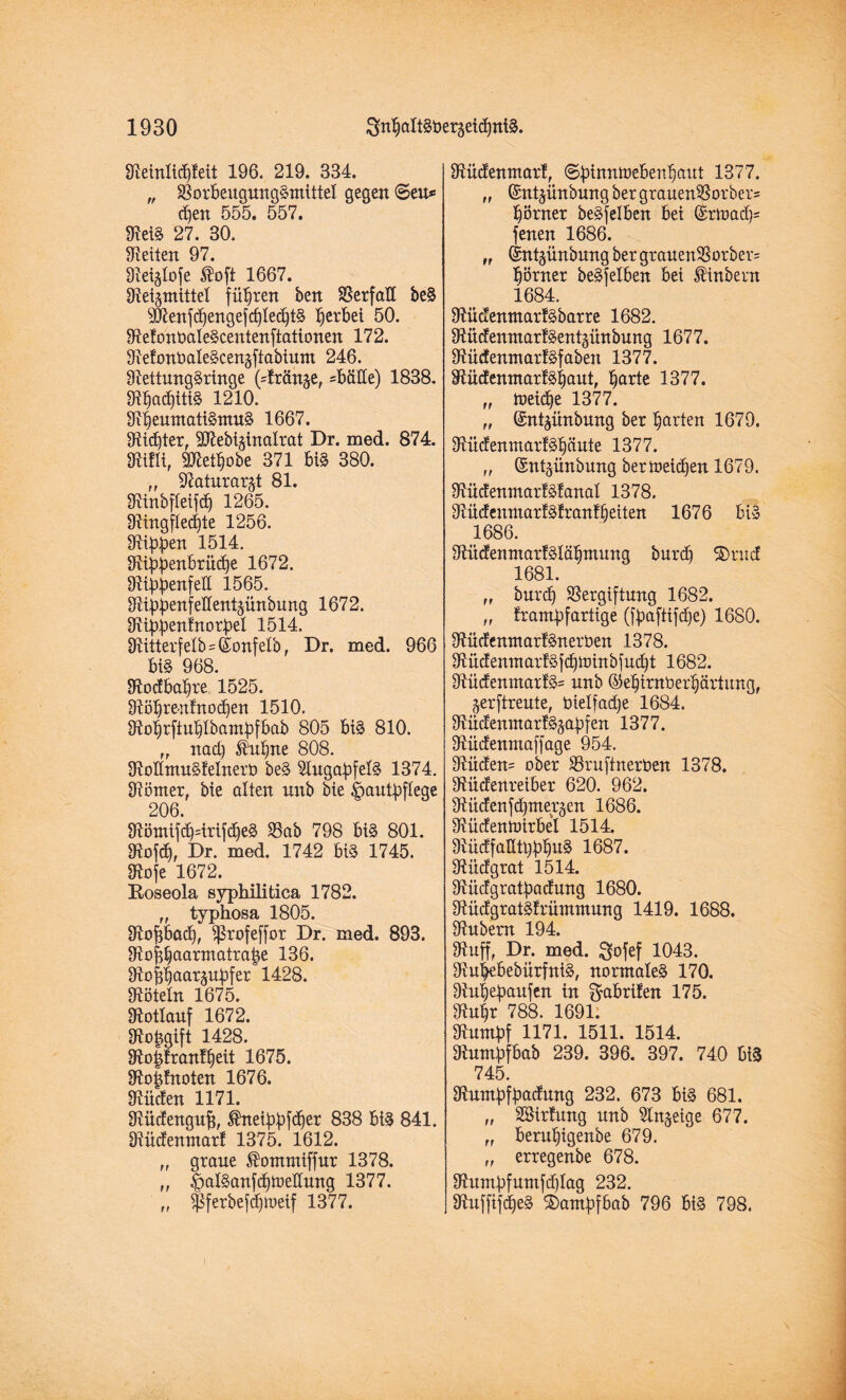 Reinlicpleit 196. 219. 334. „ Vorbeugungsmittel gegen ©eu* cf)en 555. 557. ReiS 27. 30. Seiten 97. Reliefe Äoft 1667. Reizmittel führen ben Verfall beS 9Renfcpengefcple<ptS perbei 50. RelonbaleScentenftationen 172. RefonbaleScenzfiabium 246. Rettungsringe (dränge, =MHe) 1838. RpacpttiS 1210. RpeumatiSmuS 1667. Ritter, SRebi^inalrat Dr. med. 874. Rillt, SRetpobe 371 biS 380. „ Ratnrar^t 81. RinbfleifdO 1265. Ringfle<pte 1256. Rippen 1514. Rippenbrütpe 1672. Rippenfell 1565. Rippenfellentzünbung 1672. Rippentnorpel 1514. Ritterf elb=©onfelb, Dr. med. 966 biS 968. Rodbapre 1525. Röprenlnocpen 1510. Roprftuplbampfbab 805 bis 810. ,, nad) ®upne 808. RoKmuSfelnerb beS Augapfels 1374. Römer, bie ölten uitb bie Hautpflege 206. RömifcpdrifdfeS Vab 798 bis 801. Rofd), Dr. med. 1742 bis 1745. Rofe 1672. Boseola syphilitica 1782. „ typhosa 1805. Ropbacp, ^ßrofeffor Dr. med. 893. Rofipaarmatrape 136. Roffpaarzupfer 1428. Röteln 1675. Rotlauf 1672. Ropgift 1428. Ro§lran!peit 1675. Roplnoten 1676. Rüden 1171. Rüdenguff, ®neippf<per 838 bis 841. Rüdenmar! 1375. 1612. „ graue ®ommiffur 1378. „ ipalSanfcpmellung 1377. $ferbefdpoeif 1377. >5 Rüdenmar!, ©pimtmebenpaut 1377. „ ©ntzünbung ber grauenVorbers porner beSfelben bei ©rtoad)= fenen 1686. „ ©ntzünbung ber grauenVorber= pörner beSfelben bei Äinbern 1684. RüdenmarfSbarre 1682. RüdenmarlSentgünbung 1677. RüdenmarlSfabeit 1377. RüdenmarlSpaut, parte 1377. „ toeidfe 1377. „ ©ntzünbung ber parten 1679. RüdenmarfSpäute 1377. „ ©nt^ünbung bermetdjen 1679. RüdenmarfSfanal 1378. Rüdeuutar!Sfran!peiten 1676 bis 1686. RüdenmarfSläpmung burcp ®rud 1681. „ burd) Vergiftung 1682. „ frampfartige (fpaftifcpe) 1680. RüdenmarfSnerben 1378. RüdenmarfSfcpminbfucpt 1682. RüdenmarfS' unb ©epirnberpärtung, jerftreute, btelfacpe 1684. RüdenmarlSjapfen 1377. Rüdenmaffage 954. Rüden= ober Vruftnerben 1378. Rüdenreiber 620. 962. Rüden fdpmerjen 1686. Rüdenmirbel 1514. RüdfaütpppuS 1687. Rüdgrat 1514. Rüdgratpadung 1680. RüdgratSlrümmung 1419. 1688. Rubem 194. Ruff, Dr. med. $ofef 1043. RupebebürfntS, normales 170. Rupepaufen in $abrifen 175. Rupr 788. 1691. Rumpf 1171. 1511. 1514. Rumpfbab 239. 396. 397. 740 biS 745. Rumpfpadung 232. 673 biS 681. „ VHrfung unb Sinnige 677. „ berupigenbe 679. „ erregenbe 678. Rumpfumfdflag 232. RuffifcpeS S)ampfbab 796 biS 798. tr