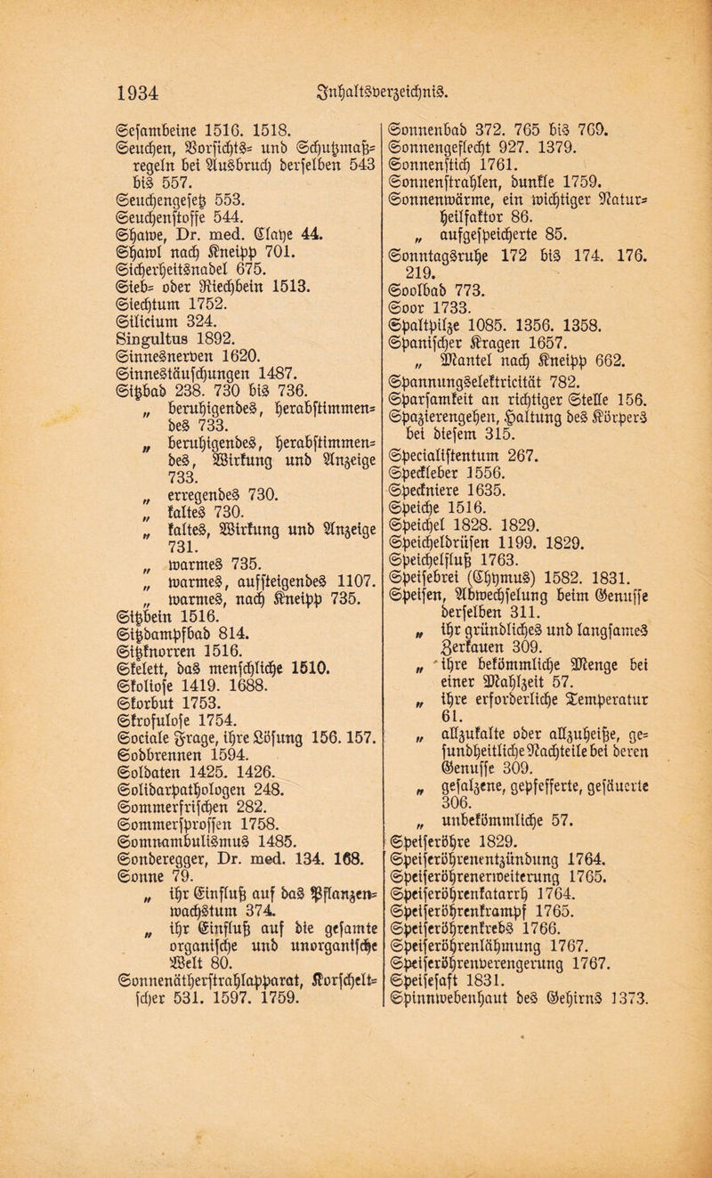 ©efambeüte 1516. 1518. ©eudjen, $orfid)t£= unb ©öbubmafj- regeln bei 2lu3brud) berfelben 543 bi§ 557. ©eudjengefet* 553. ©eudjenftoffe 544. ©baine, Dr. med. ©laijc 44. ©band nadj ®neibb 701. ©idjerbeitSnabel 675. (Sieb- ober 3ftiedjbetn 1513. ©ied)tum 1752. ©ilicium 324. Singultus 1892. ©imteSnertoen 1620. ©inne§täufd)ungen 1487. ©tpab 238. 730 bis 736. „ berubigenbeS, i)erabftimmen= beS 733. „ berubigenbeS, berakfrtutmen= be§, Sirftxng unb Sinnige 733. „ erregenbeS 730. „ MteS 730. „ falteS, Sirfung unb ^Xn^eige 731. „ loarmeS 735. „ maroteS, auffietgenbeS 1107. „ toarnteS, nad) $neibb 735. ©tpein 1516. ©i|bantbfbab 814. ©i§!norren 1516. ©Eelett, baS rrtenfc^ticf)e 1510. ©foliofe 1419. 1688. ©forbut 1753. ©frofulofe 1754. ©ociale ärrage, ihre Söfitng 156.157. ©obbrennen 1594. ©olbaten 1425. 1426. ©olibarbatbologen 248. ©ommerfrifcben 282. ©ommerfbroffen 1758. ©omnantbuiiSmuS 1485. ©onberegger, Dr. med. 134. 168. ©onne 79. „ ü)r ©influfc auf ba§ ^flan^en= ttacbStum 374. „ ibr ©influf; auf bie gefamte organtfdje unb unorganifcbe Seit 80. ©onnenätberftrablabbttwt, $torfd)elt= fdjer 531. 1597. 1759. ©onnenbab 372. 765 bi§ 769. ©onnengefledjt 927. 1379. ©onnenftid) 1761. ©onnenftrablen, bunf'Ie 1759. ©onnentoärme, ein micbtiger 97atur= beilfaltor 86. „ aufgefbeidjerte 85. ©onntagSrube 172 bis 174. 176. 219. ©oolbab 773. ©oor 1733. ©baltbilge 1085. 1356. 1358. ©banifdjer fragen 1657. „ Sftantel nach Jhteibb 662. ©bannungSeleEtricität 782. ©barfantEeit an rid)tiger ©tede 156. ©ba§ierengeben, Haltung be§ Borgers bei biefem 315. ©becialiftentum 267. ©bedleber 1556. ©bedniere 1635. ©betd)e 1516. ©beicbel 1828. 1829. ©beicbelbritfen 1199. 1829. ©beicbelflu^ 1763. ©beifebrei (©bbntuS) 1582. 1831. ©beifen, 51bn>ed)felung beim ©enuffe berfelben 311. „ ibr griinblidjeS unb langfameS ßerfauen 309. „ 'ihre be!ömmlid)e 907enge bei einer SJ^abljeit 57. „ ihre erforberlicbe Stemberatur 61. „ aHjufalte ober alfäubei^e, ge= funbbeitlid)e97at^teilebei bereu ©enuffe 309. „ gefabene, gepfefferte, gefäuerte 306. „ unbefömmlldbe 57. ©beiferöbre 1829. ©beiferöbrenent^ünbung 1764. ©beijeröbreneTioeiterung 1765. ©beiferöbrenfatarrb 1764. ©beiferöbrenframbf 1765. ©beiferöbrenfrebS 1766. ©beiferöbrenläbmung 1767. ©betferöbrenfcerengerung 1767. ©beifefaft 1831. ©bimüoebenbaut be§ ©ebirnS 1373.