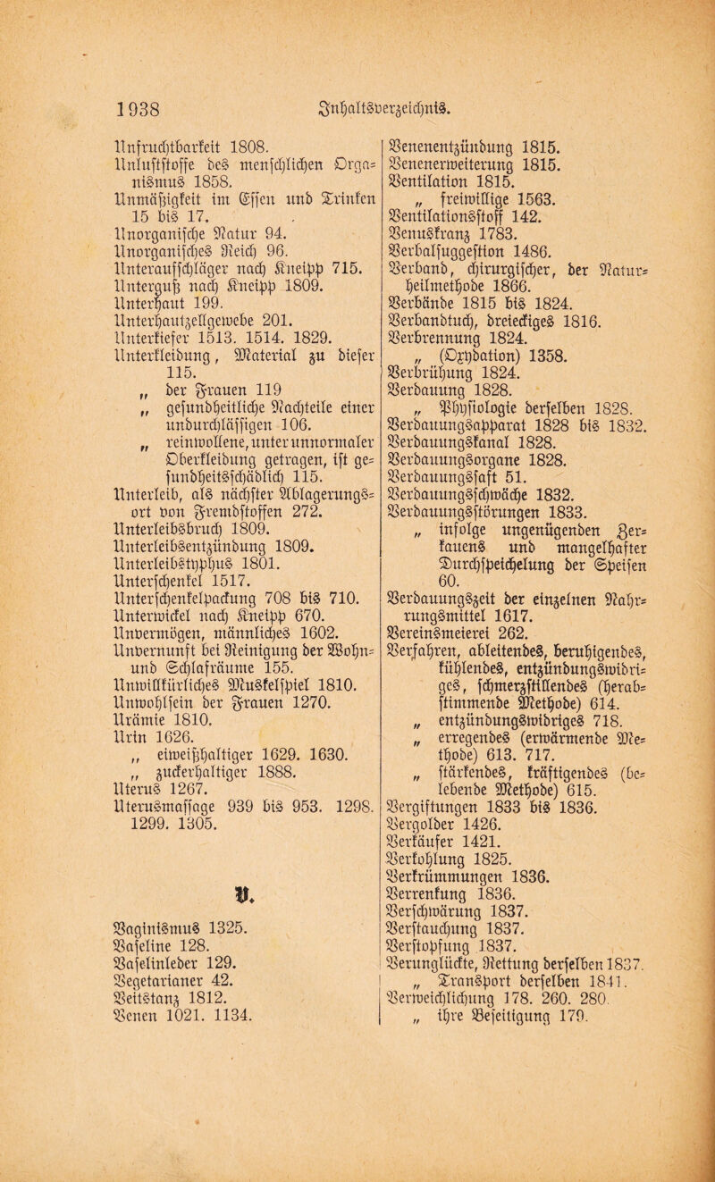 Unfrudjtbarfeit 1808. Untuftftoffe be§ menfdjtidfen £)rga= niSntuS 1858. Unmäfügfeit im ©[feit uttb Xrinfen 15 bi§ 17. Unorganifdfe Statur 94. UnorgantfdjeS Veid) 96. Unterauffdjläger nad) Äueibb 715. Unterguf) nacf) ®neibb 1809. Unterbaut 199. UnterbautjeHgemebe 201. Unterliefet 1513. 1514. 1829. Untertteibung, Material $u biefer 115. „ ber grauen H9 ff gefunbbeittidje Ocadjteile einer unburdjtäffigen 106. „ reinmotfene, unter unnormaler Dberfteibung getragen, ift ge= funbbeitSfd)äbtid) 115. Unterleib, at§ näd)fter 2tbtagerung§= ort Oon grembftoffen 272. UnterteibSbrud) 1809. UnterteibSentjiinbung 1809. UnterleibSttjbbuS 1801. Unterfd)entet 1517. Unter fd)enfetbactung 708 bis 710. Untermiete! nad) Sfrteibb 670. Unvermögen, männtidjeS 1602. Unbernunft bei Steinigung ber 2Bo!;n= unb ©d)tafräume 155. UnmitttürtidfeS SJtuSfetfbiet 1810. Unmobtfein ber grauen 1270. Urämie 1810. Urin 1626. ,, eimeifü)attiger 1629. 1630. ,, jiucfer|altiger 1888. Uternl 1267. UteruSmaffage 939 bis 953. 1298. 1299. 1305. t». VaginiSntuS 1325. Vafetine 128. Vajetinteber 129. Vegetarianer 42. Veitstanz 1812. Venen 1021. 1134. Venenentjünbung 1815. Venenermeiterung 1815. Ventilation 1815. „ freimütige 1563. VentitationSftoff 142. Venu§!ran§ 1783. Verbalfuggeftton 1486. Verbanb, d)irurgi[d)er, ber Statut beitmetbobe 1866. Verbänbe 1815 big 1824. Verbanbtud), breiecfigeS 1816. Verbrennung 1824. „ (Dotation) 1358. Verbrühung 1824. Verbauung 1828. „ ^!)t)[iologie berfetben 1828. Verbauungdabbctrat 1828 bis 1832. VerbauungSfanat 1828. VerbauungSorgane 1828. VerbauungSfaft 51. Verbauung3fd)mäd)e 1832. VerbauungSftörungen 1833. „ infolge ungenügenben $er= fauenS unb mangelhafter ®urd)fbeiÄeIung ber ©beifen 60. VerbauungS§eit ber einzelnen 9?at)r= rungSmittet 1617. Vereinsmeierei 262. Verjähren, abteitenbeS, berubtgenbeS, fübtenbeS, ent§ünbungSmibri= ge§, fcbmergfttttenbeS (herab* ftimmenbe SIMbobe) 614. „ ent^ünbungSmibrigeS 718. „ erregenbeS (ermärmenbe 50te= tbobe) 613. 717. „ ftärfenbeS, träftigenbeS (be= lebenbe Sftetbobe) 615. Vergiftungen 1833 big 1836. Vergolber 1426. Verkäufer 1421. Vertonung 1825. Verfrümmungen 1836. Verrentung i.836. Verfdjmärung 1837. Verftaudfung 1837. Verftobfung 1837. Verungtücfte, Vettung berfetben 1837. „ SranSbort berfetben 1841. Vermeid)tid)ung 178. 260. 280. „ ihre Vefeitigung 179.