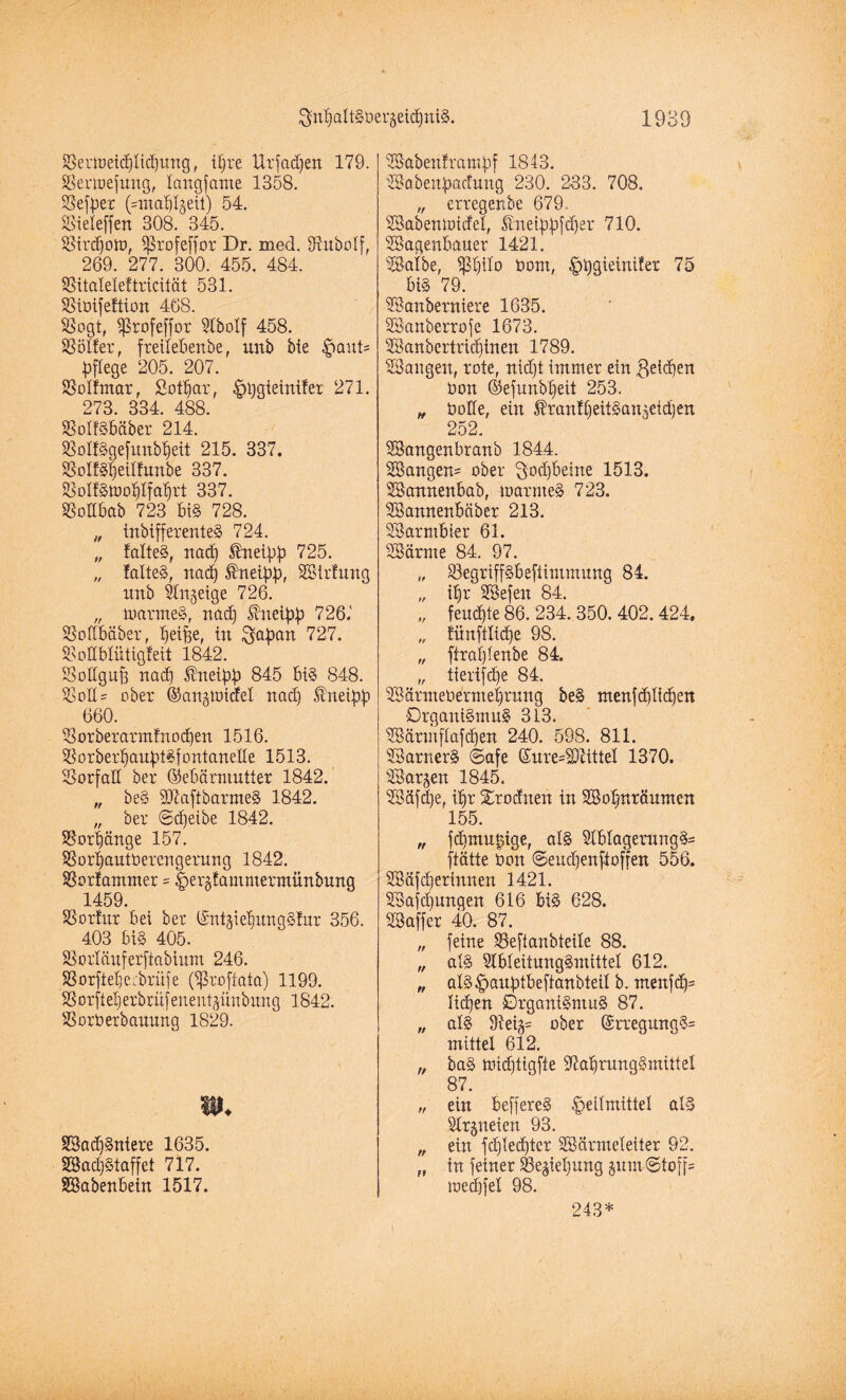 Senueid)Iid]ung, ihre Urfad)en 179. Sertoefung, longfamc 1358. Sefber (Vmaf^eii) 54. Sieleffen 308. 345. Sird)on>, Sßrofeffor Dr. med. SRubolf, 269. 277. 300. 455. 484. Sitaleleftricität 531. Sioifettion 468. Sogt, fßtofeffor Slbolf 458. Sölfer, freitebenbe, unb bie Haut* pflege 205. 207. Solfntar, Sotbar, Htygietnlfer 271. 273. 334. 488. SotfSbäber 214. SSoßSgefimbfjeit 215. 337. SolfSbeilfunbe 337. SolfStooblfabrt 337. Sodbab 723 biS 728. „ inbifferenteS 724. „ falteS, nad) föneibb 725. „ folteS, nad) $neibb, Wtrtung unb Slngeige 726. „ marmeS, nad) $neibb 726.' Sodbäber, Reifee, in ^a^an 727. Sodblütigfeit 1842. Sodguft nad) ®neibb 845 biS 848. Sott? ober Gangtoicfel nad) Äneipjj 660. Sorberarm!nod)en 1516. SorberbaubtSfontanede 1513. Sorfad ber Gebärmutter 1842. „ beS fDlaftbarmeS 1842. „ ber ©djeibe 1842. Sorbänge 157. SSorbautüerengerung 1842. Sortammer = ipergtammermünbung 1459. S3orfr.tr bei ber Gnt^iebungSfur 356. 403 bi§ 405. Sorläuferftabium 246. Sorftebeebrüfe (fßroftata) 1199. SSorfteberbrüfenentjünbung 1842. Sorbexbanung 1829. m. WadjSniere 1635. Wad)Staffet 717. Wabenbein 1517. Babeuf rampf 1843. Wabettpacfung 230. 233. 708. „ erregenbe 679. Wabenuucfet, Snetpbfdjer 710. Wagenbauer 1421. Walbe, Sb^o öom, ^)t)gietniter 75 bi§ 79. Wanbewiere 1635. Wanberrofe 1673. Wanbertricfjinen 1789. Wangen, rote, nidjt immer ein geidjen Oon ©efunbbeit 253. „ bode, ein $ran!beitSangeid)en 252. Wangenbranb 1844. Wangen' ober Scheine 1513. Wannenbab, marmeS 723. Wannenbäber 213. Warmbier 61. Wärme 84. 97. „ SegriffSbeftimmung 84. „ tl)r Wefeu 84. „ feuchte 86. 234. 350. 402.424, „ tünftlidje 98. „ ftraljlenbe 84. „ tierifdfe 84. WärmeOermet)rung beS ntenfd)lid)en DrganiSmnS 313. Wärmftafdfen 240. 598. 811. WarnerS ©afe Gure=S)titteI 1370. Warten 1845. Wäfdje, üjr Xrodnen in Wobtträumen 155. „ fd)mu|ige, als WbIagerungS= ftätte Oon ©endfenftoffen 556. Wäfdjerinnen 1421. Wafd)ungen 616 biS 628. Waffer 40. 87. „ feine Seftanbteile 88. „ als SlbleitungSmittel 612. „ alS^panbtbeftanbteil b. menfdjs Iid)en Organismus 87. „ als 91eig= ober GrregungS= mittel 612. „ baS miebtigfte 37abrungSmitteI 87. „ ein beffereS Heilmittel als Strgneien 93. „ ein fdjtedjter Wärmeleiter 92. „ in feiner Schiebung jum-Stoff* loecbfel 98. 243*