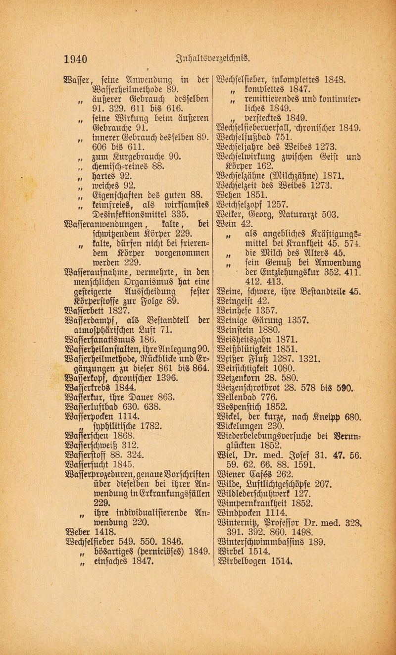 Saffer, feine SInmenbung in bet Safferpeilmetpobe 89. „ anderer ©ebraud) beSfelben 91. 329. 611 bi§ 616. „ feine Sirfung beim äußeren ©ebraucpe 91. „ innerer ©ebraucp beSfelben 89. 606 bis 611. „ gum Ihtrgebraucpe 90. „ dpemij<b=retneS 88. „ tyaittä 92. „ meines 92. „ ©igenfdpaften beS guten 88. „ feimfreieS, als mirffamfteS SeSinfeftionSmittel 335. Safferanmenbungen f falte, bei fdpibenbem Körper 229. „ falte, bürfen ntcpt bei frieren= bent Körper öorgenommen merben 229. Safferaufnapme, tsermeprte, in ben menfdflidjen DrganiSmuS pat eine gefteigerte SluSfcpeibung fefter Üörperftoffe §ur ^olge 89. Safferbett 1827. Safferbampf, als 25eftanbteil ber atmofppärifdpen Suft 71. SafferfanatiSmuS 186. Safferpeilanftalten, ihre Anlegung 90. SBafferbeilnteibobe, Sftücfblicfe unb ©r= gängungen gu biefer 861 bis 864. Safferfopf, cprontfdper 1396. SafferfrebS 1844. Safferfur, ihre 'Sauer 863. Safferluftbab 630. 638. Sajferpoden 1114. „ fbpbtlittfdpe 1782. Safferfdpeu 1868. Safferfdjmeif} 312. Safferftoff 88. 324. Safferfutpt 1845. Safjerprogeburen, genaue SBorfdjriften über bief eiben bei ihrer 5ln= menbung in(£rfranfungSfüden 229. „ ihre inbiöibualifterenbe 2ln= menbung 220. Seber 1418. Sedpfelfieber 549. 550. 1846. „ böSartigeS (perniciöfeS) 1849. „ einfaches 1847. 2Becf)jeIfteber, tnfompIetteS 1848. „ fompIetteS 1847. „ remittierenbeS unb fontinuier» lidieS 1849. „ öerftedteS 1849. 3Be<i)felfteberöerfalt, ‘cpronifdjer 1849. Secpfelfupab 751. Secpfeljapre beS SeibeS 1273. Secpjelmirfttng gmifdfen ©eift unb Körper 162. SBecOfelgäbitte (9D7ild)gäbne) 1871. Secpfelgeit beS SeibeS 1273. Sepen 1851. SBeidOfefjopf 1257. Seifer, ©eorg, 97aturargt 503. Sein 42. „ als angebli^eS $räftigungS= mittel bei ®ranfpeit 45. 574. „ bie 9Mcp beS SflterS 45. „ fein ©enufj bei Slnmenbung ber ©ntgtepungSfur 352. 411. 412. 413. Seine, fdjmere, ipre SBeftanbteüe 45. Seingeift 42. Seinpefe 1357. Seinige ©drang 1357. Seinftein 1880. SeiSpeitSgapn 1871. Seiplütigfeii 1851. S^tfjer glüh 1287. 1321. Seiifiditigfeit 1080. Seigenforn 28. 580. Seigenfdprotbrot 28. 578 bis 590. Seifenbad 776. SeSpenftidp 1852. Stdfel, ber furge, nadp kneipp 680. Stcfelmtgen 230. SieberbelebungSaerfudpe bei SSerun- glüdten 1852. Siel, Dr. med. ^ofef 31. 47. 56. 59. 62. 66. 88. 1591. Stener ©af6S 262. Silbe, Suftlicptgefcpöpfe 207. Silbleberfd)upmerf 127. Stmpernfranfpeit 1852. Sinbpotfen 1114. Sinternip, Sßrofeffor Dr. med. 328. 391. 392. 860. 1498. SinterfdpmimntbafftnS 189. Sirbel 1514. Sirbelbogen 1514.