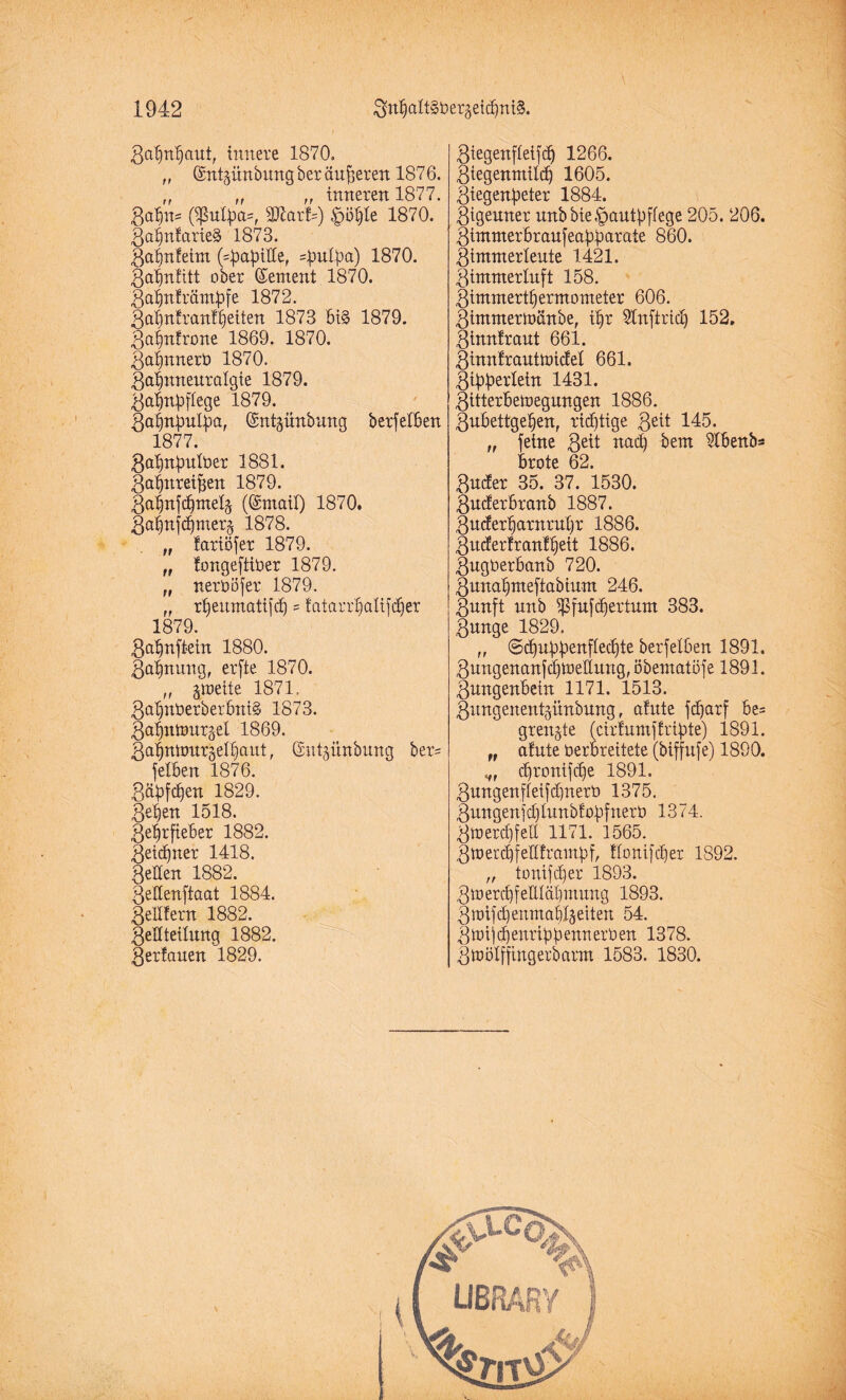 ga^n^aut, innere 1870. „ ©ntgünbirngberäufferen 1876. „ „ „ inneren 1877. 3a^n- ßßufyas, sJD7ar!=) £i3hle 1870. ZahnlarieS 1873. Zahnfeim (^apitte, sputpa) 1870. Zahnfitt ober (Sement 1870. 3ahnfrämbfe 1872. 3al)n|ran!^eiten 1873 bi§ 1879. 3afnfrone 1869. 1870. Zahnnerb 1870. Zahnneuralgie 1879. 3ahnbflege 1879. ßahttputya, ©ntpnbung berfetben 1877. 3ahnbulber 1881. 3ahnreif$en 1879. 3a|njc^mel§ ((Smail) 1870. Zahnfehmerj 1878. „ lariöfer 1879. „ fongeftiüer 1879. „ nerböfer 1879. „ rheitmatifcb = tatarrhalifdjer 1879. 3ahnftein 1880. Zahnung, erfte 1870. ,, jmette 1871. 3al)nüerber6nt§ 1873. Zahnmurgel 1869. gahntourgelhaut, Gsnt^ünbung ber= fetben 1876. 3äbfc^en 1829. Z4en 1518. Zehrfieber 1882. Zeichner 1418. Zetten 1882. Qeüenftaat 1884. Zettfern 1882. 3ettteilung 1882. 3erfauen 1829. 3tegenfleifdj 1266. Ziegenmilch 1605. Ziegenpeter 1884. Zigeuner unbbie.'pautpflege 205. 206. Zimmerbraufeapparate 860. Zimmerleute 1421. Zimmerluft 158. Zimmerthermometer 606. Zimntermänbe, ihr ittnftrid) 152. Zinnfraut 661. Zinnfrautnncfel 661. Zipperlein 1431. Zitterbetoegungen 1886. Zubettgehen, richtige 3eit 145. „ feine Qtit uacf) bem ittbenb* brote 62. 3u4er 35. 37. 1530. Zucferbranb 1887. 3u<ferharnruhr 1886. Zucferfranfljett 1886. Zugberbanb 720. Zunahmeftabium 246. Zunft unb iPfufcfjertum 383. Zunge 1829. „ ©cpuppenflechte berfelben 1891. 3ungenanfchtbettung, öbematofe 1891. Zungenbein 1171. 1513. Zungenentgünbung, atute fdjarf be= grenzte (cirfumffrtpte) 1891. „ afute berbreitete (biffufe) 1890. chronifche 1891. 3ungenffeifdjnerb 1375. Zungenfdjlunbfopfnerb 1374. Zwerchfell 1171. 1565. Zwerchfettframpf, ttonifcher 1892. „ tonifdfer 1893. 3toerchfeEIähmung 1893. Zraifchenmah4eiten 54. Z wi) cpenrippenn erben 1378. Zwölffingerbarm 1583. 1830.