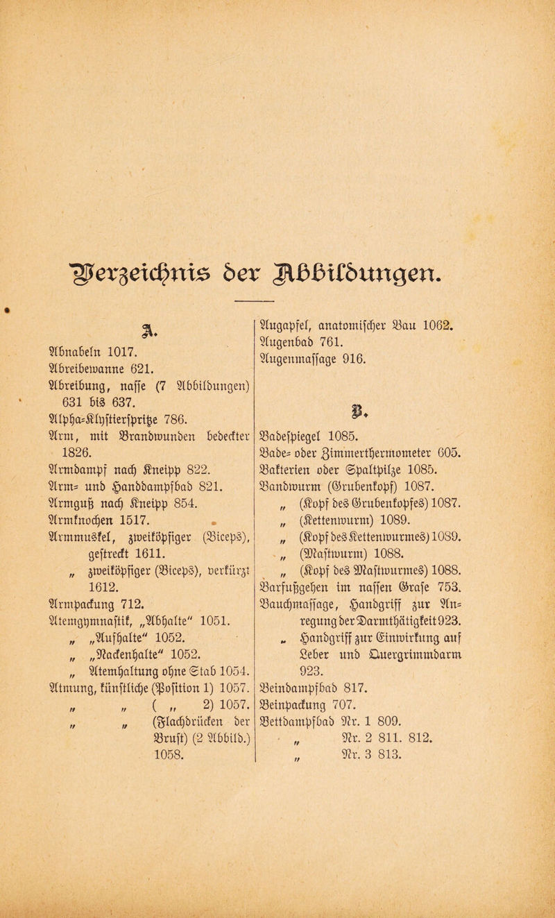 ^ergeid?ni£ 6er Jlßßifdtmgen 31. Slbnabelu 1017. Slbreibemaune 621. Abreibung, naffe (7 Slbbilbungen) 631 bi§ 637. 5llp!)a=$lt)ftterfprt|je 786. Slrnt, mit SSraubttmuben bebecfter 1826. Slrmbampf ttacf) kneipp 822. Slrm= unb paubbampfbab 821. Slrmgujj nacl) ^nei^p 854. Slrmfnod)en 1517. SlrmmuSfel, gtüeiföpfiger (SBtccpS), geftrerft 1611. „ ^tueifopftger (SBicepS), öerfiirjt 1612. Slrmpacftmg 712. Sltemgpmnafiif, „Slblfalte 1051. „ „Slufl)alte 1052. „ „9?acf enthalte 1052. „ Sltemfjaltuug offne Stab 1054. Atmung, lünftlidfe 0ßofition 1) 1057. „ „ ( „ 2) 1057. „ „ (gladjbrütfen ber 33ruft) (2 Slbbilb.) 1058. Slugapfel, anatomifcffer $Bau 1062. Slugenbab 761. Slugenmaffage 916. SBabefpiegel 1085. S3abe^ ober ßimmertbermometer 605. Batterien ober Spaltpilze 1085. SSanbttmrm (©rubenfopf) 1087. „ (fiopf be§ ©rubenfopfeg) 1087. „ ($eüemtmrm) 1089. „ (®opfbe3®etteutt>urmeg)10S9. „ (Sftafttuurm) 1088. „ (®opf be§ Sftaftttmrmeg) 1088. Sarfufjgefjen im naffen ©rafe 753. SSaudjmaffage, panbgriff zur Sln= reguug ber'2)armtpätig!ett923. „ panbgriff zur ©tutoirfung auf Seber unb Qmergrimmbarm 923. 23einbampfbab 817. Seinpacfung 707. S3ettbampfbab 97r. 1 809. 9?r. 2 811. 812. yix. 3 813. tt