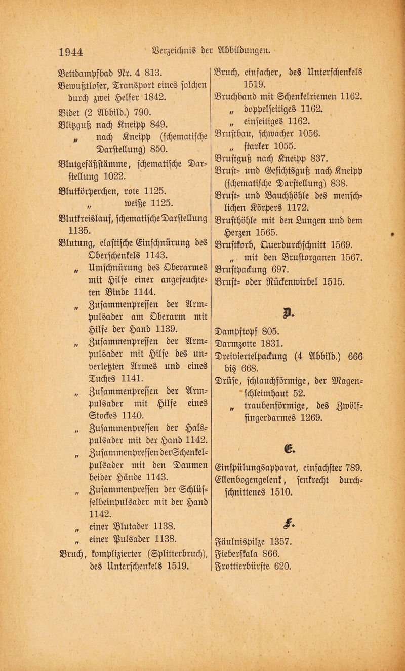 Jßettbambfbab S^r. 4 813. JBettmfjtlofer, XranSbort eines folgen burd) jtoei Reifer 1842. SSibet (2 SIbbtlb.) 790. SBIiggufj nad) ®neibb 849. „ nad) ®neibb (fcfjernatijcbie ©arftedung) 850. SSlutgefäDftämme, fd)ematifd)e £)ars ftedung 1022. 33Iutlörberd)en, rote 1125. „ toeifje 1125. 83IuttreiSlauf, fd)ematifd)e ©arftedung 1135. SSIutung, elaftifd)e (Sinfd)nürung be§ Oberfd)enfelS 1143. „ Umfdjnürung beS Dberarme§ mit £)ilfe einer angefeud)te= ten SStnbe 1144. „ Bu(ammenbreffen ber 21rm= bulSaber am Oberarm mit Dilfe ber §anb 1139. „ Bufammenbreffen ber 2lrm= bulSaber mit §ilfe beS un= o erlegten SlrmeS nnb eines £ud)eS 1141. „ Bufammfctbreffeit ber 31rm= bulSaber mit £>ilfe eines ©tocfeS 1140. „ Bufammenbreffen ber £>a!S= bulSaber mit ber £>anb 1142. „ Bnfammenbreffen ber©d)enfel= bulSaber mit ben Räumen beiber £>änbe 1143. „ Bufammenbreffen ber @cf)Iüf= felbeinbulSaber mit ber |>anb 1142.  einer Sölutaber 1138. „ einer BulSaber 1138. S3rud), tombligierter (©b^tterbrud)), beS Unterfd)en!elS 1519. 33rud), einfacher, be§ Unterfd)enfelS 1519. 35rud)banb mit ©d)enfelriemen 1162. „ bobbeljettigeS 1162. „ einfeitigeS 1162. SSruftbau, fd)tt>ad)er 1056. „ (tarier 1055. Söruftguf) nad) ®neibb 837. Krufts nnb ®efid)tSgu(5 nad» ®neibb (fd)ematifd)e $)arftedung) 838. SBrufts nnb 33aud$öl)Ie beS menfd)= Iid)en ®örberS 1172. Sruftljöljle mit ben Sungen nnb bem |>er§en 1565. SSruftlorb, Ouerburd)fd)nitt 1569. „ mit ben SSruftorganen 1567. SBrnftbadnng 697. SSruft* ober DUidentoirbel 1515. p. ©ambftobf 805. ©armjotte 1831. ’Oreiüiertelbadnng (4 5lbbilb.) 666 biS 668. S)riife, fd)laud)förmige, ber 907agen= fd)Ieiml)aut 52. „ traubenförmige, be§ B^ölf5 fingerbarmeS 1269. & (£infbüIungSabb<*i’at, einfacher 789. ©denbogengelenf, (entrecht burd)= fd)nitteneS 1510. /.  i ^äulniSbiläe 1357. gieberffala 866. Srottierbiirfte 620.