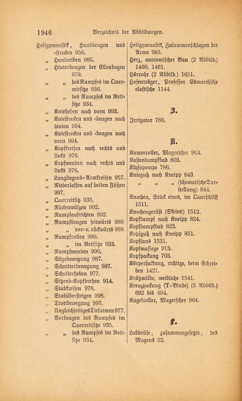^)eilgi)mnaftt!, ^anbbeugen unb =ftreden 958. „ ^anbreiben 985. „ .fpiuterbeugen ber (Sdenbogen 979. „ „ beS Rumpfes im Quer* reitfibe 936. „ „ beS Rumpfes im fRett- ftfce 934. „ Knieheben nad) t>orn 993. „ Knieftreden unb =beugen nad) hinten 994. ff Knieftreden unb =beugen nad) üorn 994. „ Kopffreifen nach recf)t§ unb linfS 976. „ Kopfwenben nad) red)tS unb linfS 976. „ ßangliegenb=5trmfreifen 957. „ Rieberlaffen auf betben $üf)en 997. „ Ouerreitfib 935. „ Rüdenwälgen 992. „ Rumpfaufrid)ten 992. „ Rumpfbeugen feitwärtS 989. „ „ Oor=u.rüdwärtS 989. „ Rumpfroden 990. „ „ im Reitfitje 933. „ Rumpfwenben 990. „ ©ägeberaegung 987. ,, ©djnttterbetoegung 987. „ ©cpitlterpeben 977. „ ©ibenb=Kopfbref)en 914. „ ©tabfreifen 978. „ ©tabüberfteigen 998. ,, Sportbewegung 997. „ ltngleid)feitigeSS:iefatmen977. „ Ror beugen beS Rumpfes im Cluerreitfi|e 935. „ „ beS RumpfeS im Reit= ftpe 934. ^etfgpmnaftif, gufantmenfcplagen bet kirnte 983. §er£, anatomifcper S3au (2 SCbbilb.J * 1460. 1461. ^örroljr (2 5lbbilb.) 1651. £>ofenträger, $ßrofeffor (5Smard)fd)e elaftifcpe 1144. u. Irrigator 786. Kammroller, SRagerfcfjer 964. Kaftenbampfbab 803. Klpfopompe 786. Kniegufi nad) kneipp 843. „ ,, „ (fdjematifd)eS>ars ftedung) 844. Knochen, ©tüd eines, im Ouerfdjliff 1511. Knodjengerüft (©Mett) 1512. Kopfbampf nad) kneipp 824. Kopfbantpfbab 823. Kopfgufj nad) kneipp 851. ^opftauS 1531. Kopfmaffage 913. Kopfpadung 703. Körperhaltung, richtige, beim ©djrel* ben 1421. Krätzmilbe, weibliche 1541. Kreujpadung (Ts$8inbe) (3 idbbilb.) 692 bi§ 694. Kugelroder, $Ragerfd)er 964. #. Sabbrüfe, jufammengefebte, beS RZagenS 52.