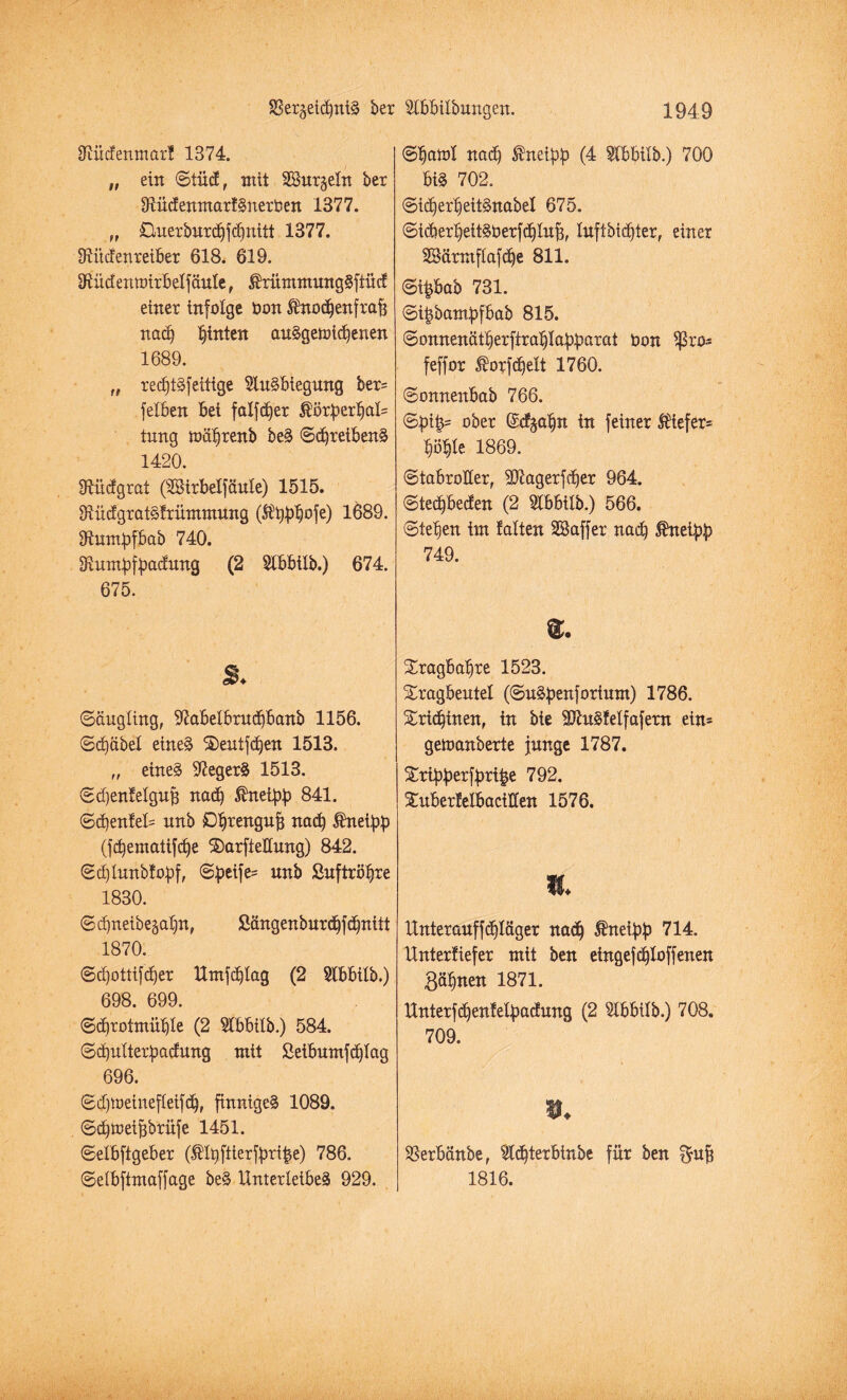Slücfenmarf 1374. „ ein ©tücf, mit SSurgeln bex SlücfenmarfSuerOen 1377. „ £luexburdjfd)nitt 1377. fRüdenreiber 618. 619. 3tüdenttnrbelfäule, $rümmung§ftücf einer infolge Don ^noc^enfraf? nadj hinten auSgeioicbenen 1689. „ recf)t§feilige SüuSbiegung ber= felben Bei falfdjer $orberbal= tung mübrenb beS ©djreibenS 1420. Ülitefgrat (Sirbelfäule) 1515. OlücfgratSfrüntmung ($bfrb°fe) 1689. Slumbfbab 740. Slumbfbadnng (2 Slbbilb.) 674. 675. 8. ©äugling, 97abelbrudjbanb 1156. ©d)dbel eines S)entfcben 1513. „ eines S^egexS 1513. ©d)enfelgujj nadj ®neibb 841. ©d)enfeU unb D^rengu^ nact) $neibb (fcbematifd)e ®arfteHung) 842. ©djlmtbfobf, ©betfe= unb Suftröbre 1830. ©djneibegabn, Sängenburcbfdjnitt 1870. ©djottifdjer Umfcblag (2 Slbbilb.) 698. 699. ©djrotmüble (2 Slbbilb.) 584. ©d)ulterbadung mit Seibumfdjlag 696. ©djtöeinefteifdj, finniges 1089. ©djtüeijjbrüfe 1451. ©elbftgeber (®lbftierfbri|e) 786. ©elbftmaffage beS Unterleibes 929. ©batol nach $neibb (4 Slbbilb.) 700 bis 702. ©idjerbeitSnabel 675. ©idierbeitSöerfcblufj, luftbidjter, einer SBürntflafcbe 811. ©t£bab 731. ©i^bambfbab 815. ©onnenät^erftrablabbötöt Oon Sßro* feffor ®orfd)elt 1760. ©onneitbab 766. ©bt|= ober ©cfja^n in feiner $iefer= bö^le 1869. ©tabroiler, SDlagerfdjer 964. ©tedjbecfen (2 5lbbilb.) 566. ©leben im falten SBaffer nach 5hteibb 749. ®. Xragba^re 1523. ©ragbeutel (©uSbenfortum) 1786. Sridjinen, in bie äftitSfelfafern ein= gemanberte junge 1787. Sribberfbri|e 792. Suberfetbacillen 1576. i. Unter auf fdjldger nad) ßneibb 714. Unterlief er mit ben eingefdjloffenen Binnen 1871. Unterfdjenfelbadung (2 ^Ibbilb.) 708. 709. #♦ Sßerbänbe, Üldjterbinbe für ben $ujj 1816.
