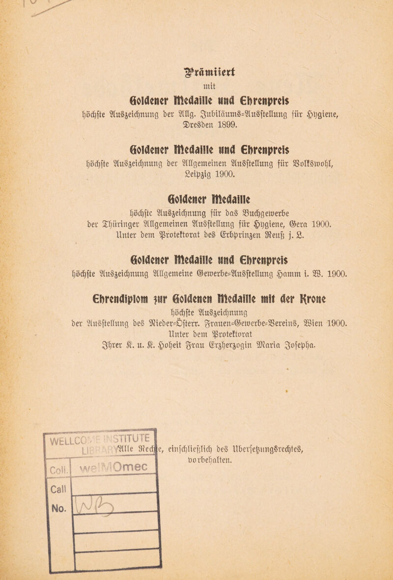 ^x&miuxt mit Goldener Medaille und Ehrenpreis I)öcf)fte Sln§äeid)nnng ber Stög. $ubilönm§=Stu§fteiIitng für pjgiene, ®re§ben 1899. Goldener Medaille und Ehrenpreis Ijüdjfte Sln§äeid)nnng bet Slügenteinen Slu§fteIInng für S3olf§tt>ol)I, Seidig 1900. Goldener Medaille £iöd]ftc Slu§äeid)nnng für ba§ Sludfgetuerbe ber Springer Sillgemeinen Slttpellnng für pjgiene, ©era 1900. Unter bem ^rotettorat be§ ©rbbrin^en fftenff j. S. Goldener Medaille und Ehrenpreis hödffte Slu^eicpung Slllgemeine ©etoerbesSlupellung |mmm i. SS. 1900. Ehrendiplom ?ur Goldenen Medaille mit der Krone bipfte SluSpdjnnng ber Slnpellnng be§ 3Üeber=£)fterr. $ranen=©emerbe=$Serein§, SSien 1900. Unter bem ^roteftorat $l)rer n. fpeit $ran (hper^ogin SJiaria pfefp- —tvr'*r co7T£a~<r'ar*•■ [wellcc - 1 LI! pmirTI /Sille Siedl 1 Coli. yj^fp.:  it Omec , einfdjlieflid) be§ Uber[et3itng§red)te§, Vorbehalten.