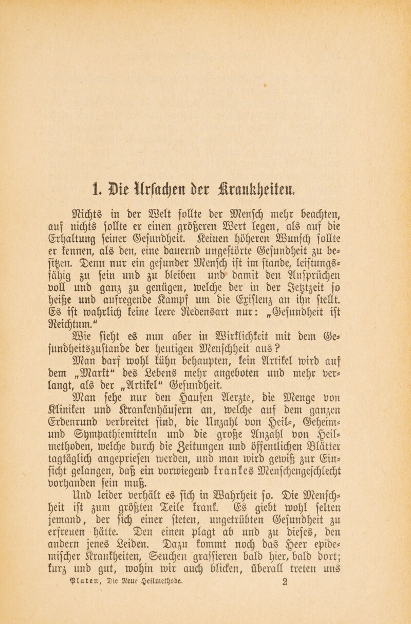 1. Die Wrfiidien ber Ärankijeiten, £Rid)tS in ber Eßelt foEte ber ERenfdj xueljr beachten, auf ntdjtS foEte er einen größeren EBert legen, als auf bie Erhaltung feiner ®efunbl)eit. deinen |äl)eren SBunfd) foEte er fennen, als ben, eine banernb ungeftorte ($efunbheit p be* fi|en. £>enn nur ein gefunber ERenfch ift im ftanbe, leiftungS* fähig p fein unb p bleiben unb bamü ben Einbrüchen DoE unb gan& p genügen, meldje ber in ber 3e|tgeii fo tjei^e unb aufregenbe $ampf um bie Sjiftenj an il)n fteHt. @S ift mahrlich leine leere Lebensart nur: „©efunbfyeit ift ^Reichtum. EBie fiet)t eS nun aber in 2Birflid)feit mit bem funbheitSpftanbe ber heutigen ERenfchheit aus? ERan barf mal)! fül)n behaupten, fein Elrtifel mitb auf bem „ERarft beS ßebenS mehr angeboten unb mehr Der* langt, als ber „Elriifel ($ef unweit ER an fe^e nur ben Raufen Elerp, bie ERenge Don Äliniten unb Ifranfenhäufern an, meldje auf bem ganzen ©rbenrunb Derbreitet finb, bie Unphi Don §eüs, (Geheim* unb 8^mj3atl)iemitteln unb bie grofje Elnpld Don §eil* metl)oben, meldje burd) bie Leitungen unb öffentlichen SSlätter tagtäglich angepriefen merben, unb man mirb gemijü pr (Sin* ficht gelangen, bafj ein Dormiegenb franfeS ERenfdjengefchledjt Dorpanben fein mujj. Unb leiber Derfjält eS fiep in Wahrheit fo. S)ie ERenfdj* heit ift pm größten Steile Iran!. ($S giebt mopl feiten jemanb, ber fidb) einer fteten, ungetrübten ©efunbheit p erfreuen hätte. £>en einen plagt ab unb p biefeS, ben anbern jenes Seiben. S)ap lommt noch §eer cpibe* mifcper Shanf peilen, <Seucpen graffieren halb hier, halb bort; lurj unb gut, mohin mir auch blicfen, überaE treten unS klettert, $ie fteuc §eilmetf)Qbe., 2