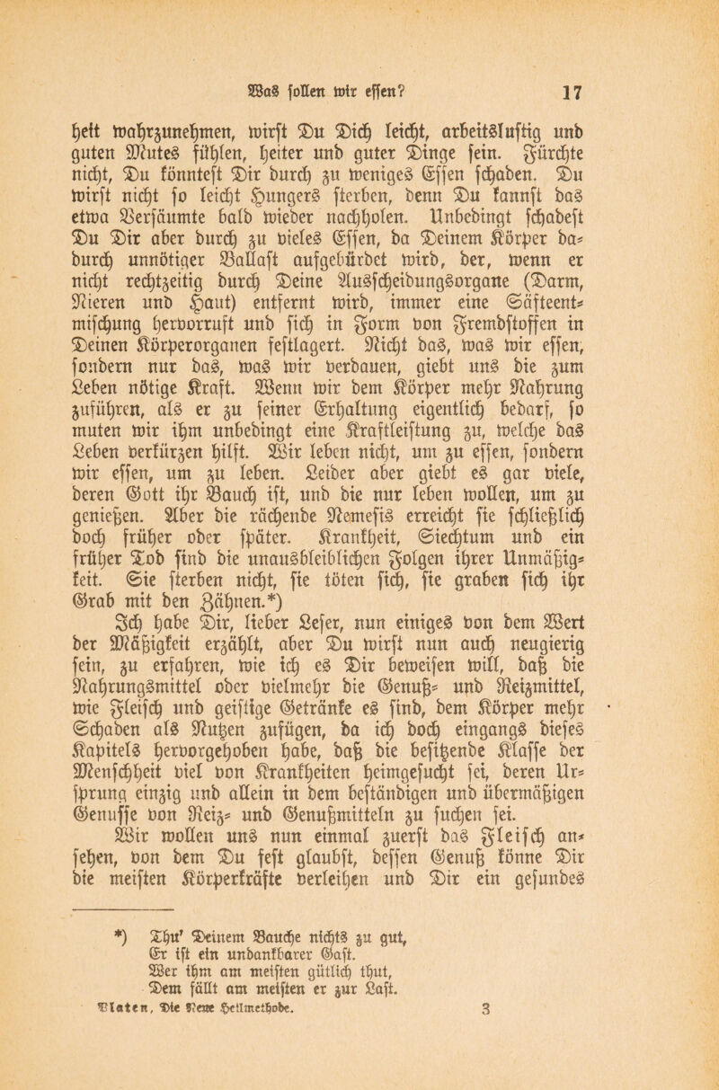 heit mahrzunehmen, mirft Du Dich leicht, arbeitsluftig unb guten ÜNuteS fügten, Reiter unb guter Dinge fein, gürd)te nicht, Du fönnteft Dir burd) ju menigeS ©ffen fcpaben. Du mirft nidjt fo leicht §ungerS fierben, benn Du fannft baS etma SBerfäumte halb lieber nad)holen. Unbebingt fcftabeft Du Dir aber burd) zu bieleS ©ffen, ba deinem Körper ba* burd) unnötiger 23aÜaft aufgebiirbet mirb, ber, menn er nicpt rechtzeitig burd) Deine SluSfcßeibungSorgane (Darm, Steren unb £aut) entfernt mirb, immer eine ©äfteent* mifchung herborruft unb fid) in gorm bon grcmbftoffen in Deinen Slörperorganen feftlagert. Nicht baS, maS mir effen, fonbern nur baS, maS mir berbauen, giebt nnS bie zum Seben nötige Sraft. 2Benn mir bem Körper mehr Nahrung Zuführen, als er zu feiner ©rhaltung eigentlich bebarf, fo muten mir ißm unbebingt eine Äraftleiftung zu, meld)e baS Seben berfürzen hilft. 2Bir leben nicht, um zu effen, fonbern mir effen, um zu leben. Seiber aber giebt es gar biete, beren ©ott ihr $8aud) ift, unb bie nur leben moEen, um zu genießen. $lber bie rä^enbe NemefiS erreicßt fie fchtießlidj bod) früher ober fpäter. Slranfheit, ©iedhtum unb ein früher Dob finb bie unausbleiblichen gotgen ihrer Unmäßig* feit. 0ie fierben nicht, fie töten fid), fie graben fich if)t ©rab mit ben $ät)nen.*) 3d) hübe Dir, lieber Sefer, nun einiges bon bem SBert ber Eftäßigfeit erzählt, aber Du mirft nun and) neugierig fein, zu erfahren, mie ich bemeifen mitl, baß bie Nahrungsmittel ober bielmehr bie ©enuß* unb Neizmittet, mie gleifch unb geifiige ©etränfe eS finb, bem Körper mehr (Schaben als Nutzen zufügen, ba ich hoch eingangs biefeS Kapitels herborgehoben habe, baß bie befi^enbe klaffe ber SJienfdhheit biel bon ^ranl'heiten he^mgefudht fei, beren Ur* fprung einzig unb aEein in bem beftänbigen unb übermäßigen ©enuffe bon Neiz* unb ©enußmitteln zu fudjen fei. 2Bir moEen uns nun einmal §nerfi baS gteifcf) an* fehen, bon bem Du feft gtaubft, beffen ©enuß fönne Dir bie meiften Äörperfräftc berieten unb Dir ein gefunbeS *) Deinem SBaudje ntdjtS ju gut, @r ift ein unban£6ater ©aft. 28er tfjm ant meiften gütltdj ttiut, Dem fallt am meiften er $ur Saft. Diäten, Die ??e«e $ctlmet!jobe. 3