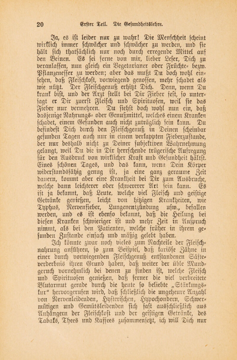 Sa, eg ift letbcr nur gu ioaljr! 5E)ie 3ftenfdjf)eit fdjeint toirllidj immer fd^toäd^er unb fdjtoäcfjer gu inerben, unb fie £)ätt ftcf) tt)atfä(^txc^ nur nod) burd) erregenbe £OZttte£ auf ben Veinen. @g fei ferne Oon mir, lieber ßefer, Xidj gu Oeranlaffen, nun gleidj ein Vegetarianer ober grüdjte* begto. ^ßfXan^eneffer p toerben; aber bag mußt Xu bodj tool)l ein* feljen, bafj gleifdjloft, üorioiegenb genoffen, meb)r fc^abet alg tote nü|t. Xer gleifdjgenufj erlöst Xidj. Xenn, toenn Xu Iran! bift, unb ber $lrgt ftettt bei Xir lieber feft, fo unter* fagt er Xir perft gleifdj unb ©fnrituofen, toeil fie bag gieber nur oermetjren. Xu fielet bodj toot)l nun ein, bajj bagjenige Sftalpungg* ober (§5erru§mittel, ioeldieg einem Uranien fd;abet, einem ©efunben aud) nid)t guträglid) fein lann. Xu befinbeft Xidj butdj ben gleifd)genufj in deinen fdjeinbar gefunben Xagen and) nur in einem Oerlafpten gieberguftanbe, ber nur begljalb nidjt gu deiner fubjeltiöen fea^rnetjmung gelangt, toeil Xu bis in Xir t)errfc^enbe trügerifdje Aufregung für ben 2lugbrud oon toirllid)er ®raft unb ©efunbljeit fjältfi ©ineg fdjönen Xageg, unb bag lann, toenn Xein $öper toiberftanbgfät)ig genug ift, ja eine gang geraume Qdt bauern, fommt aber eine 5fr:anl[)eit bei Xir gum 5lngbrudje, toetd)e bann leichterer ober fd)toererer 2lrt fein lann. ©g ift ja belannt, bajj £eute, ioeldje Oiel gleifdj unb geiftige ©etränle genießen, leicht Oon f)i|igen $ranf£)etten, tote Xiplpg, Üfteroenfie&er, ßungenentgünbung ufto., befallen toerben, unb eg ift ebenfo belannt, bafj bie Teilung bei biefen kraulen fdjtoieriger ift unb meljr Qtii in 2lnfprud) nimmt, alg bei ben Patienten, ioeldje früher in itjrem ge* funbert 3uf^an^e einfach unb ntajjig gelebt fyaben. Sdj lönnte gtoar nodj Oieleg gum üftadjteile ber gleifdj* na^rung anfüljren, fo gum Veifyief, hafj lariöfe ftätynt einer burd) üortoiegenben gleifdjgertujj entftanbenen ©äfte* Oerberbnig iljren ©runb Ijaben, bafj toeiter ber üble dftunb* gerudj oornepnlid) bei benen gu finben ift, ioeldje gleifdj unb ©pirituofen genießen, ba| ferner bie Oiel oerbreitete Vlutarmut gerabe burdj bie Ijente fo beliebte „©tärlungg* lur Ijeroorgerufen toirb, bafj fdjliefjlidj bie ungeheure 5lngafyl oon ^terüenleibenben, ^üficrifdjen, .^tpodjonbem, ©djtoer* mütigen unb ©emütgleibenben fiel) faft augfdjliefjlic^ aug 5lnl)ängern ber gleifdjloft unb ber geifiigen ©etränle, beg Xabafg, Xbeeg itnb ®affeeg gufammenfefct, idj toid Xid) nur
