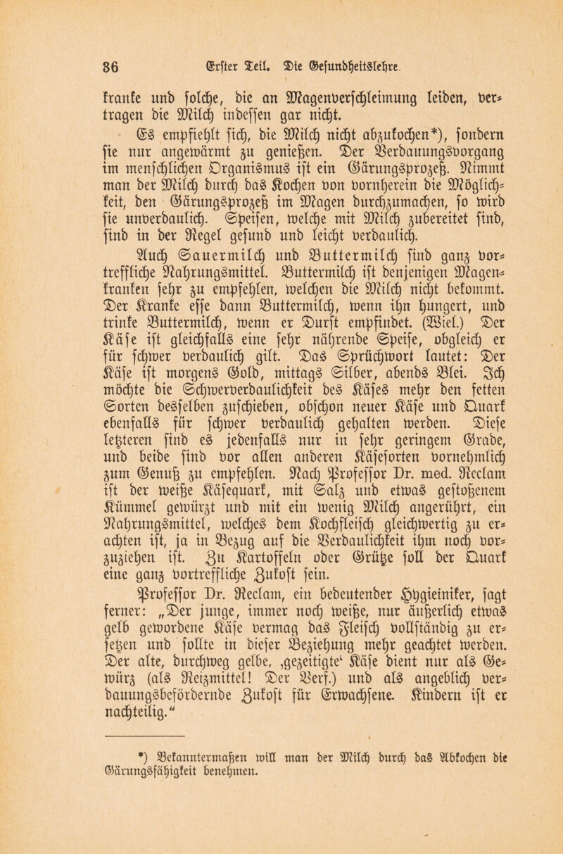 t traute unb folcfee, bie an SRagenberfdfeleimung leiben, ber* tragen bie ÜRilcfe tnbefjen gar nicfet. ©§ empfiehlt ficfe, bie SRitcfe nicfet abzutodfeen*), fonbern fie nur angetoärmt gu geniefeen. £>er Rerbaumtg§borgang im menfcfelicfeen Drgani§mu3 ift ein ©ärung§ferozefe. Stimmt man ber $)dilcfe burcfe ba§ Kocfeen bon bornfeerein bie üRöglicfe- feit, ben ©ärungäferozefe im ÜRagen burcfezumacfeen, fo toirb fie unberbaulicfe. ©feeifen, toeldfee mit TOlcfe gubereitet fütb, finb in ber Siegel gefunb unb leicfet berbaulicfe. 2lucfe ©auermilcfe unb Söuttermild) finb ganz bor* trefflidfee Raferung3mittel. SButtermilcfe ift benjenigen sD?agen- trauten fefer §u emfefefelen, toelcfeen bie ÜRilcfe nicfet betommt. £)er Trante effe bann SSuttermilcfe, toenn ifen feungert, unb trinte 93uttermild6), toenn er $)urft emfefinbet. (S&tel.) £)er Käfe ift gleicfefallä eine fefer näferenbe ©feeife, obgleid) er für fcfetoer berbaulicfe gilt. £)a£ ©prücfetoort lautet: £)er Käfe ift morgend ©olb, mittag# Silber, abenb# S3lei. 3dfe möchte bie ©cfetoerberbaulicfeteit be# Käfe# mefer ben fetten ©orten beleihen gufcfeteben, obfdjon neuer Käfe unb Quart ebenfall# für fcfetoer berbaulicfe gefealten toerben. £)iefe letzteren finb e# jebenfad# nur in fefer geringem ©rabe, unb beibe finb bor allen anberen Käfeforten bornefemlicfe Zum ©enufe $u emfefefelen. Rad) ^rofeffor Dr. med. Rcclarn ift ber toeifee Käfequart, mit ©alz unb ettoa# geftofeenem Kümmel getoürzt unb mit ein toenig Rälcfe angerüfert, ein Raferung#mittel, toelcfee# bem Kocfefleifcfe gleicfetoertig gu er* adjten ift, ja in 33e5ug auf bie Rerbaulicfeteit ifern nocfe bor* gu^iefeen ift. gu Kartoffeln ober ©rüfee foU ber Quart eine gang bortreffltcfee $ufoft fein. ^ßrofeffor Dr. Reclam, ein bebeutenber §fegieiniter, jagt ferner: „£)er junge, immer nocfe toeifee, nur äufeerlicfe ettoa# gelb getoorbene Käfe bermag ba# gleifdj boüftänbig zu er* fetzen unb foHte in biefer SSegiefeung mefer geadljtet toerben. £)er alte, burcfetoeg gelbe, ,gezeitigte1 Küfe bient nur al# ©e* toürz (al# Reizmittel! S)er Rerf.) unb al# angeblidb) ber* bauung#beförbernbe Qutoft fü* ©rtoadfefene. Kinbern ift er nacfeteilig.“ *) 23cfanntermafien miU man ber 2KtIdj burd) ba§ 5lbfod)en bie (Mrung#fäljig!eit benehmen.