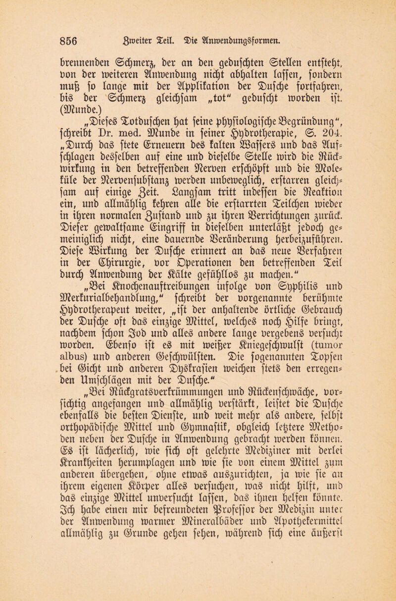 brennenben ©d)merj, ber an ben gebufd)ten ©teden entfteht, oon ber fetteren 2lntoenbung nicht abhalten (affen, fonbern rnufj fo lange mit ber 2lpplifation ^er ®uf dt)e fortfahren, bi§ ber ©chmer§ gleichfam „tot gebufft toorben ift. (dftunbe.) „SDtefe^ Xotbufdjen hat feine ^£)t)fioIogifcf)e S5egrünburtg, fchreibt Dr. med. 9Jhtnbe in feiner §t)brott)erapie, ©. 204. „SDurd) ba3 ftete (Erneuern be£ (alten 2Baffer3 unb ba£ 2luf* fragen beleihen auf eine unb biefelbe ©tede ttnrb bie Vüd* toirtung in ben betreffenben Serben erfd)ö|>ft unb bie dftole* füle ber üfteroenfubftanä toerben unbeweglich, erftarren gleid}- jam auf einige 3eü- ßangfam tritt inbeffen bie Veattion ein, unb admä£)(ig feeren ade bie erftarrten S£eild)en wieber in ihren normalen 3uftanb unb ju ihren Verrichtungen ^urücf. SDiefer getoaltfame Eingriff in biefelben unterläßt jebocf) ge* meiniglidj nicht, eine bauernbe Veränberung ^erBei^ufü^ren. SDiefe 2Birfung ber $)ufche erinnert an ba3 neue Verfahren in ber (Sbinirgie, Oor Operationen ben betreffenben %di burdj 2lntoenbung ber $älte gefühllos §u machen. „Vei $nod)enauftreibungen infolge oon ©pphiliä unb V?erfitria(behanb(ung/' fchreibt ber oorgenannte berühmte ^pbrotherapeut weiter, „ift ber anhaftenbe örtliche (Gebrauch ber SDufche oft ba£ einzige bittet, wetd)e§ noch §ilfe bringt, nachbem fchon öob unb ade3 anbere (äuge 0ergeben§ oerfudjt Worben. (Sbenfo ift e£ mit meiner ^niegefchwulft (tumor albus) unb anberen ©efchwülften. SDie fogenannten Stopfen bei ©idjt unb anberen £>h3frafien meinen ftet§ ben erregen* ben Umfchlägen mit ber £)ufche. „Vei Vüdgratäoerfrümmungen unb Vüdenfchwäche, oor* fidjtig augefangen unb admäptig oerftärlt, (eiftet bie £mfd)e ebenfad§ bie beften SDieufte, unb weit mehr al§ anbere, felbft orthopäbifdhe Mittel unb @hmnafiif, obgleich (entere dftetho* ben neben ber ©ufche in ^Imoenbung gebracht werben fönnen. (£3 ift lächerlich, Wie fidh oft gelehrte äftebi^iner mit berlei ^ranfheiten herumplagen unb wie fie oon einem Mittel §um anberen übergehen, ohne etWaä au^urichten, ja wie fie an ihrem eigenen Körper adeä oerfuchen, wa§ nid)t hdft, unb ba3 einzige Mittel unOerfudht (affen, ba§ ihnen helfen tonnte. 3d) habe einen mir befreunbeten Vrofeffor ber äftebijin unter ber 3lnWenbung Warmer ÜDHneraibäber unb 2lpothefermittc( admähdg ©runbe gehen fehen, wäprenb fich eine äuperft