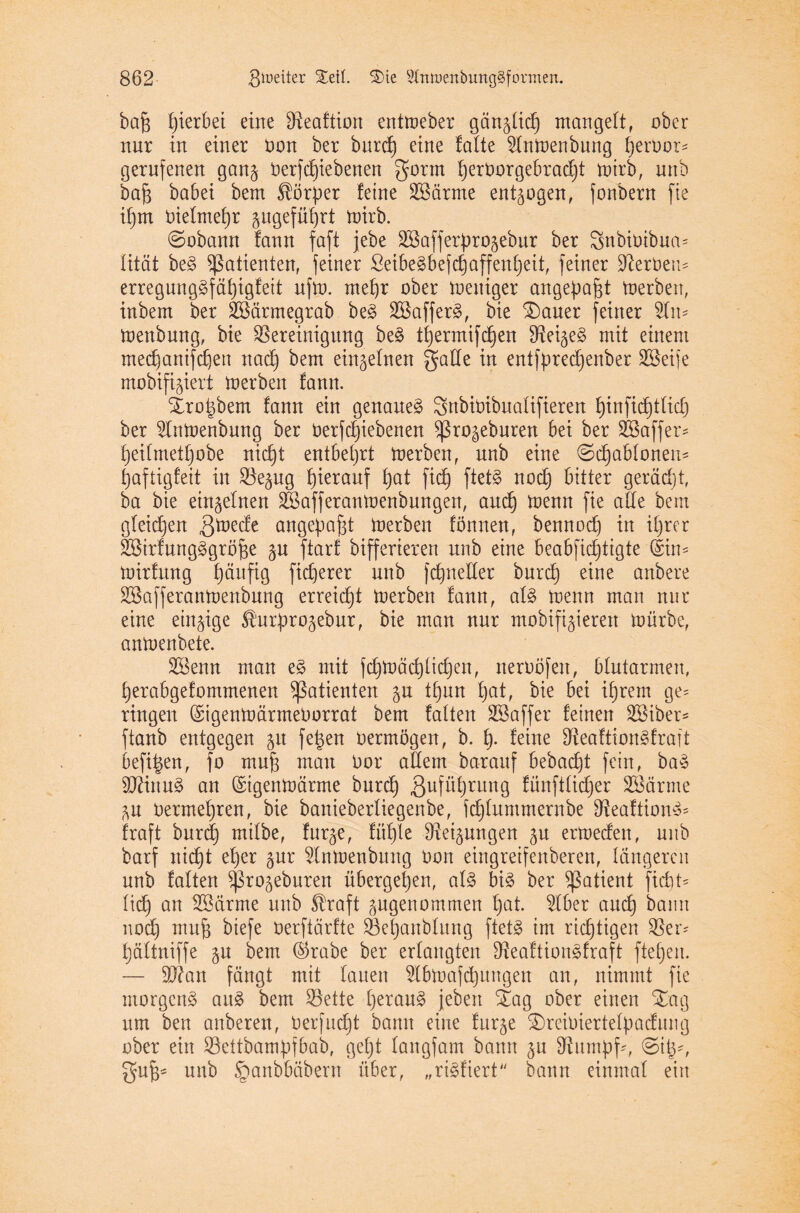 bajg hierbei eine Beaftion entmeber gän^lid) mangelt, ober nur in einer oon ber burd) eine falte 2lnmenbung IjerOor- gerufenen gan§ Oerfd)iebenen gorrn l)erOorgebrad)t mirb, nnb bajg babei bem $ör))er feine Söärme entzogen, fonbern fie il)m Oielmef)r angeführt mirb. ©obann fann faft jebe SSafferprogebur ber Snbioibua* lität be3 Patienten, feiner ßeibe3befd)affen£)eit, feiner Serben* erregung£fäf)igfeit ufm. mel)r ober meuiger angepafct merben, inbern ber SSärmegrab be3 2Baffer§, bie £)auer feiner 9Tn* menbung, bie Bereinigung be§ tfyermifdfen Beileg mit einem medfanifdjen nad) bem einzelnen gatte in entfpredjenber Söeife mobifigiert merben fann. Xro^bem fann ein genaue^ Sttbioibualifieren f)infid)tlid) ber ^Inmenbung ber oerfd)iebenen ^ro^ebnren bei ber SBaffer* t)eifmet£)obe nidjt entbehrt merben, nnb eine ©djablonen* fjaftigfeit in Be§ug hierauf f)at fid) ftet£ nod) bitter gerächt, ba bie einzelnen äBafferanmenbungen, and) menn fie alle bem gleidjen ,3mede angefia^t merben fömten, bennocf) in i^rer Sßirfungägröfje ftarf bifferieren nnb eine beabfidjtigte ©in* mirfung Ijäuftg fidjerer nnb fd)netter burd) eine anbere Bktfferanmenbung erreidjt merben fann, al§ menn man nur eine einzige fö'urprogebur, bie man nur mobileren mürbe, anmenbete. SSenn man e3 mit fd)mäd)lid)en, neroöfen, blutarmen, l)erabgefommenen Patienten $u tfjun Ijat, bie bei iljrem ge= ringen GrigenmärrneOorrat bem falten SBaffer feinen 2Biber* ftanb entgegen 51t fe|en oermögen, b. 1). feine Beaftion3fraft befi^en, fo mufj man Oor allem barauf bebad)t fein, baö 9ftinu§ an ©igenmärrne burd) ßufü^rnng fünftlidjer SBärme Oerme^ren, bie banieberliegenbe, fdjluntmernbe Beaftion*= fraft burd) milbe, fur^e, fül)te Bedungen ju ermeden, nnb barf nid)t efyer $ur 5lnmenbung oon eingreifenberen, längeren nnb falten ^ro^eburen übergeljen, al§ bi3 ber Patient fidit* lid) an Uöärme nnb Straft angenommen f)at. 2lber and) bann nod) muft biefe oerftärfte Befjanbluug ftet3 im richtigen Bei- fjältniffe gu bem ©rabe ber erlangten Beaftionäfraft fielen. — ttRan fängt mit lauen 5lbmafcf)ungen an, nimmt fie morgend ait8 bem Bette l)erau§ jebert £ag ober einen Xag um ben anberen, Oerfud)t bann eine furge £)reiOiertefy>adung ober ein Bettbamüfbab, geb)t langfam bann gu Bumpf*, ©itK guf)= unb §anbbäbern über, „ristttert bann einmal ein