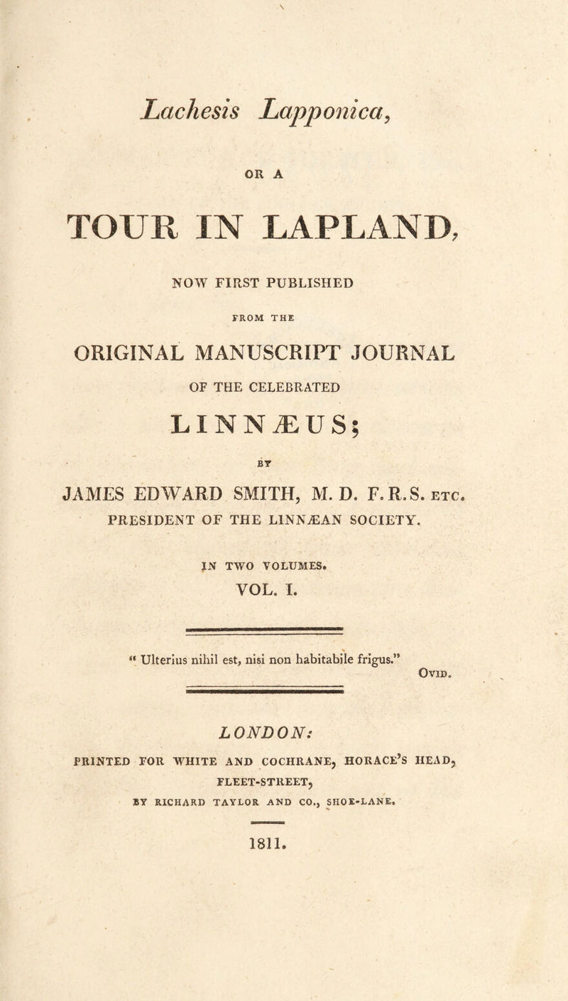 Lachesis Lapponica, OR A TOUR IN LAPLAND, NOW FIRST PUBLISHED FROM THE ORIGINAL MANUSCRIPT JOURNAL OF THE CELEBRATED LINNAEUS; BT JAMES EDWARD SMITH, M. D. F.R.S. etc, PRESIDENT OF THE LINNjEAN SOCIETY. JN TWO VOLUMES. VOL. I. “ Ulterius nihil est, nisi non habitabile frigus.” Ovid. LONDON: PRINTED FOR WHITE AND COCHRANE, HORACE’S HEAD, FLEET-STREET, BY RICHARD TAYLOR AND CO., SHOE-LANE. 1811