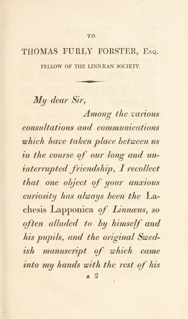 TO THOMAS FURLY FORSTER, Esq. FELLOW OF THE LINNIEAN SOCIETY. My dear Sir, Among the various consultations and communications which have taken place between us in the course of our long and un¬ interrupted friendship, I recollect that one object of your anxious curiosity has always been the La- chesis Lapponica of Linnaeus, so often alluded to by himself and his pupils, and the original Swed¬ ish manuscript of which came into my hands with the rest of his A 2