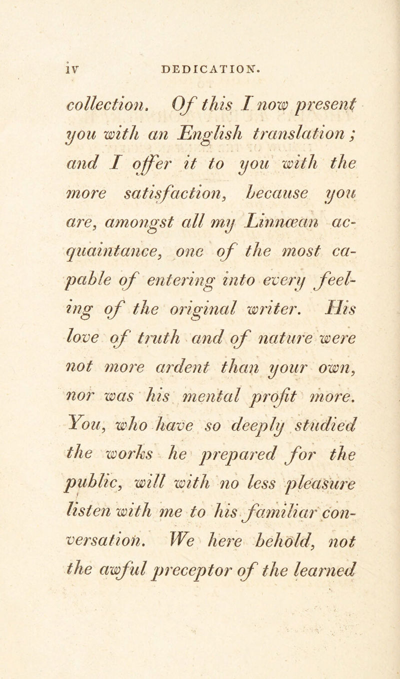 collection. Of this 1 now present you with an English translation; and I offer it to you with the more satisfaction, because you are, amongst all my Linncean ac¬ quaintance, one of the most ca¬ pable of entering into every feel¬ ing of the original writer. His love of truth and of nature were not more ardent than your own, nor was his menial profit more. 'You, who have so deeply studied the works he prepared for the public, will with no less pleasure listen with me to his familiar con¬ versation. We here behold, not the awful preceptor of the learned