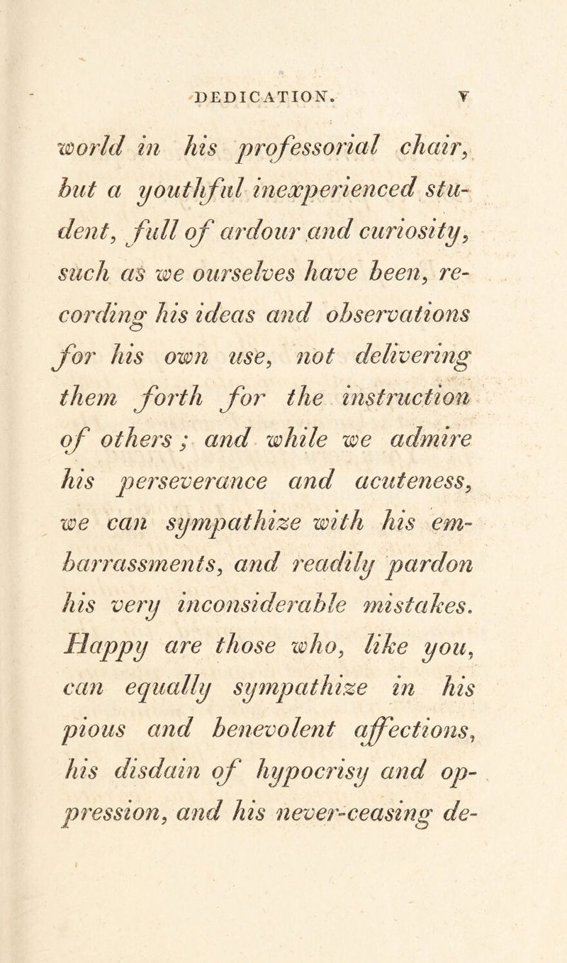 •world in his professorial chair, but a youthful inexperienced stu¬ dent, full of ardour and curiosity, such as we ourselves have been, re¬ cording his ideas and observations O for his own use, not delivering them forth for the instruction of others ; and while we admire his perseverance and acuteness, we can sympathize with his em¬ barrassments, and readily pardon his very inconsiderable mistakes. Happy are those who, like you, can equally sympathize in his pious and benevolent affections, his disdain of hypocrisy and op¬ pression, and his never-ceasing de-