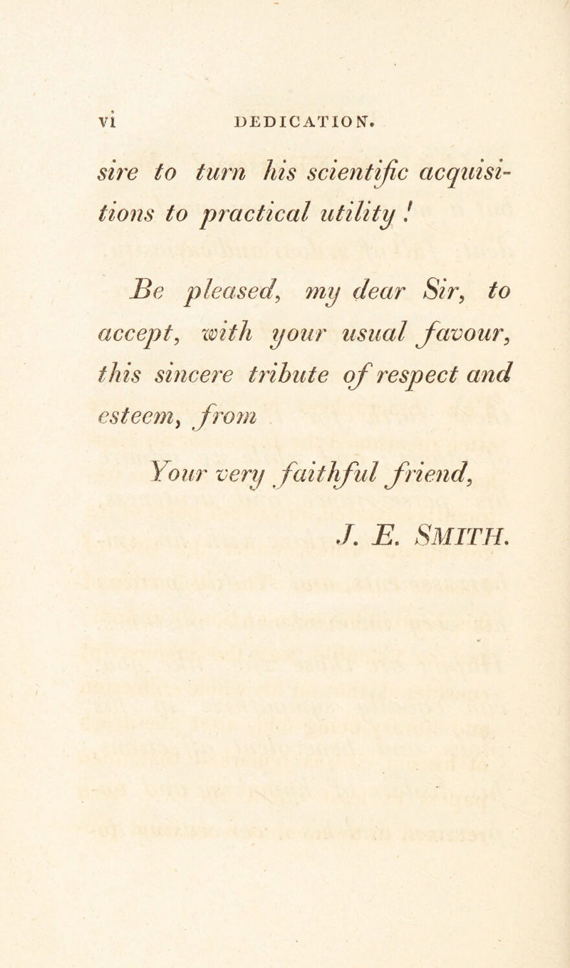 sire to turn his scientific acquisi¬ tions to practical utility ! Be pleased, my dear Sir, to accept, 'with your usual favour, this sincere tribute of respect and esteem, from Your very faithful friend, ./. E. Smith.