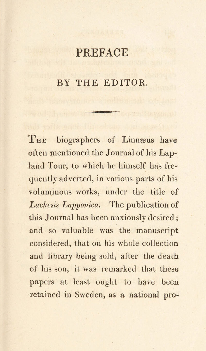 PREFACE BY THE EDITOR The biographers of Linngeus have often mentioned the Journal of his Lap» land Tour, to which he himself has fre¬ quently adverted, in various parts of his voluminous works, under the title of Lachesis Lapponica. The publication of this Journal has been anxiously desired; and so valuable was the manuscript considered, that on his whole collection and library being sold, after the death of his son, it was remarked that these papers at least ought to have been retained in Sweden, as a national pro*