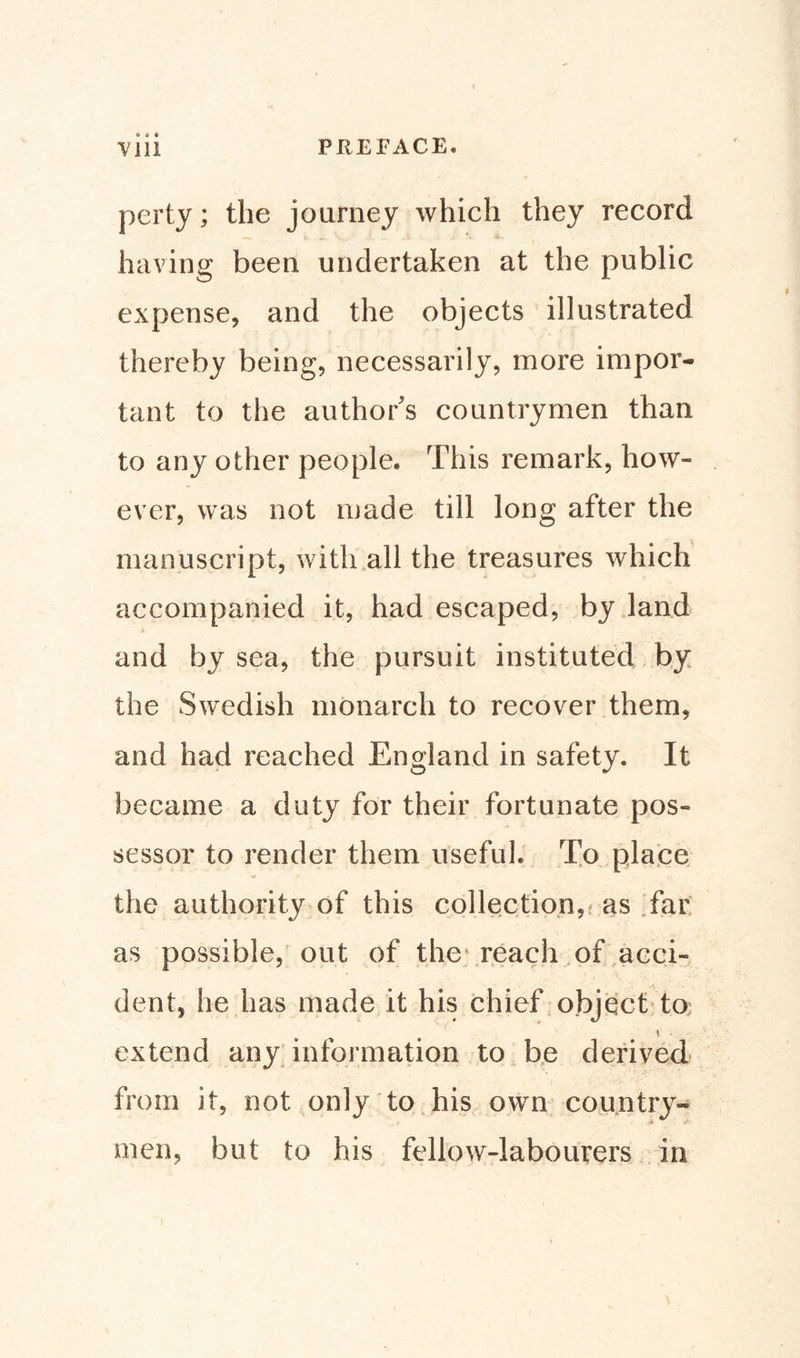 Vlii PREFACE* perty; the journey which they record having been undertaken at the public expense, and the objects illustrated thereby being, necessarily, more impor¬ tant to the author's countrymen than to any other people. This remark, how¬ ever, was not made till long after the manuscript, with all the treasures which accompanied it, had escaped, by land and by sea, the pursuit instituted by the Swedish monarch to recover them, and had reached England in safety. It became a duty for their fortunate pos¬ sessor to render them useful. To place the authority of this collection, as far as possible, out of the reach of acci¬ dent, he has made it his chief object to * . extend any information to be derived from it, not only to his own country¬ men, but to his fellow-labourers in