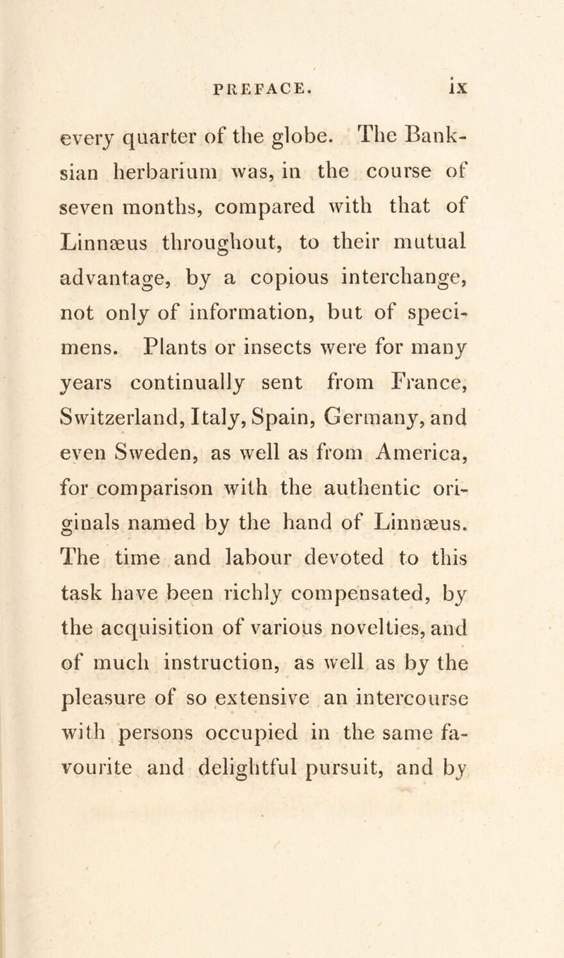 every quarter of the globe. The Bank- sian herbarium was, in the course of seven months, compared with that of Linnaeus throughout, to their mutual advantage, by a copious interchange, not only of information, but of speci¬ mens. Plants or insects were for many years continually sent from France, Switzerland, Italy, Spain, Germany, and even Sweden, as well as from America, for comparison with the authentic ori¬ ginals named by the hand of Linnaeus. The time and labour devoted to this task have been richly compensated, by the acquisition of various novelties, and of much instruction, as well as by the pleasure of so extensive an intercourse with persons occupied in the same fa¬ vourite and delightful pursuit, and by