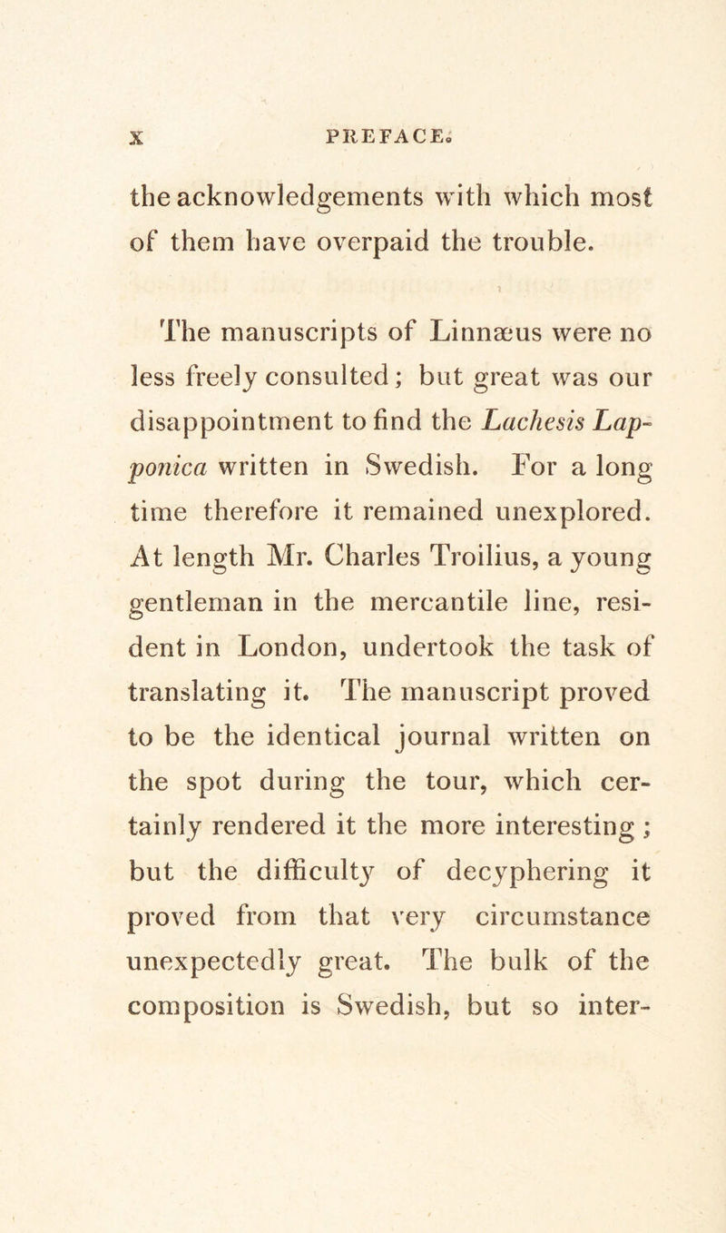 the acknowledgements with which most of them have overpaid the trouble. The manuscripts of Linnaeus were no less freely consulted; but great was our disappointment to find the Lachesis Lap« ponica written in Swedish. For a long time therefore it remained unexplored. At length Mr. Charles Troilius, a young gentleman in the mercantile line, resi¬ dent in London, undertook the task of translating it. The manuscript proved to be the identical journal written on the spot during the tour, which cer¬ tainly rendered it the more interesting ; but the difficult}7 of decyphering it proved from that very circumstance unexpectedly great. The bulk of the composition is Swedish, but so inter-