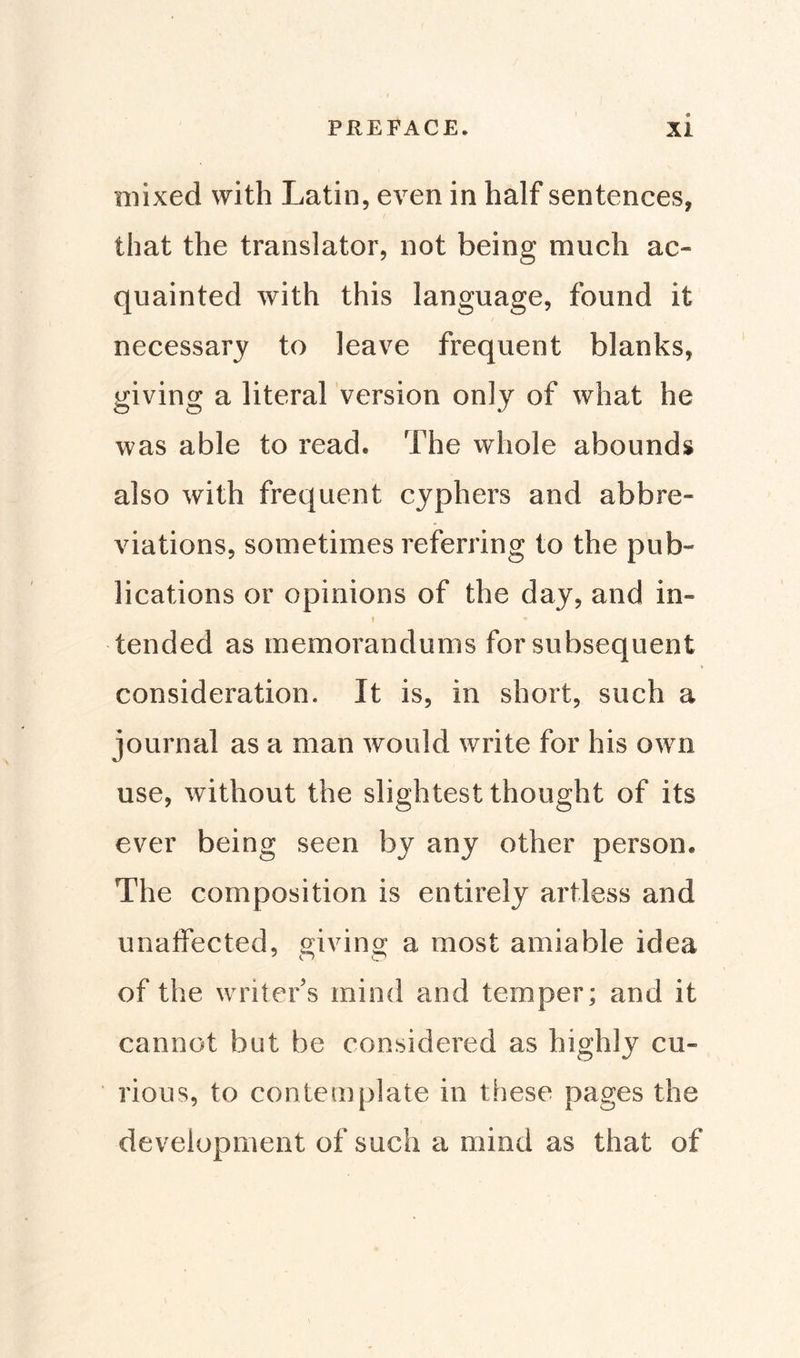 mixed with Latin, even in half sentences, that the translator, not being much ac¬ quainted with this language, found it necessary to leave frequent blanks, giving a literal version only of what he was able to read* The whole abounds also with frequent cyphers and abbre¬ viations, sometimes referring to the pub¬ lications or opinions of the day, and in- » * tended as memorandums for subsequent consideration. It is, in short, such a journal as a man would write for his own use, without the slightest thought of its ever being seen by any other person* The composition is entirely artless and unaffected, giving a most amiable idea of the writer's mind and temper; and it cannot but be considered as highly cu¬ rious, to contemplate in these pages the development of such a mind as that of