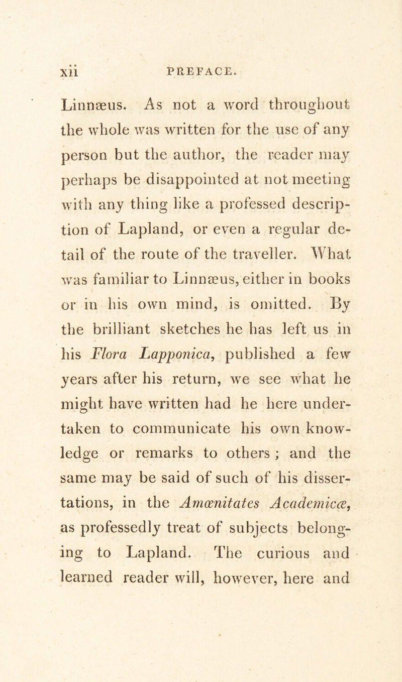 Linnaeus. As not a word throughout the whole was written for the use of any person but the author, the reader may perhaps be disappointed at not meeting with any thing like a professed descrip» tion of Lapland, or even a regular de¬ tail of the route of the traveller. What was familiar to Linnaeus, either in books or in his own mind, is omitted. By the brilliant sketches he has left us in his Flora Lapponica, published a few years after his return, we see what he might have written had he here under¬ taken to communicate his own know¬ ledge or remarks to others ; and the same may be said of such of his disser¬ tations, in the Amoenitates Academicce, as professedly treat of subjects belong¬ ing to Lapland. The curious and learned reader will, however, here and