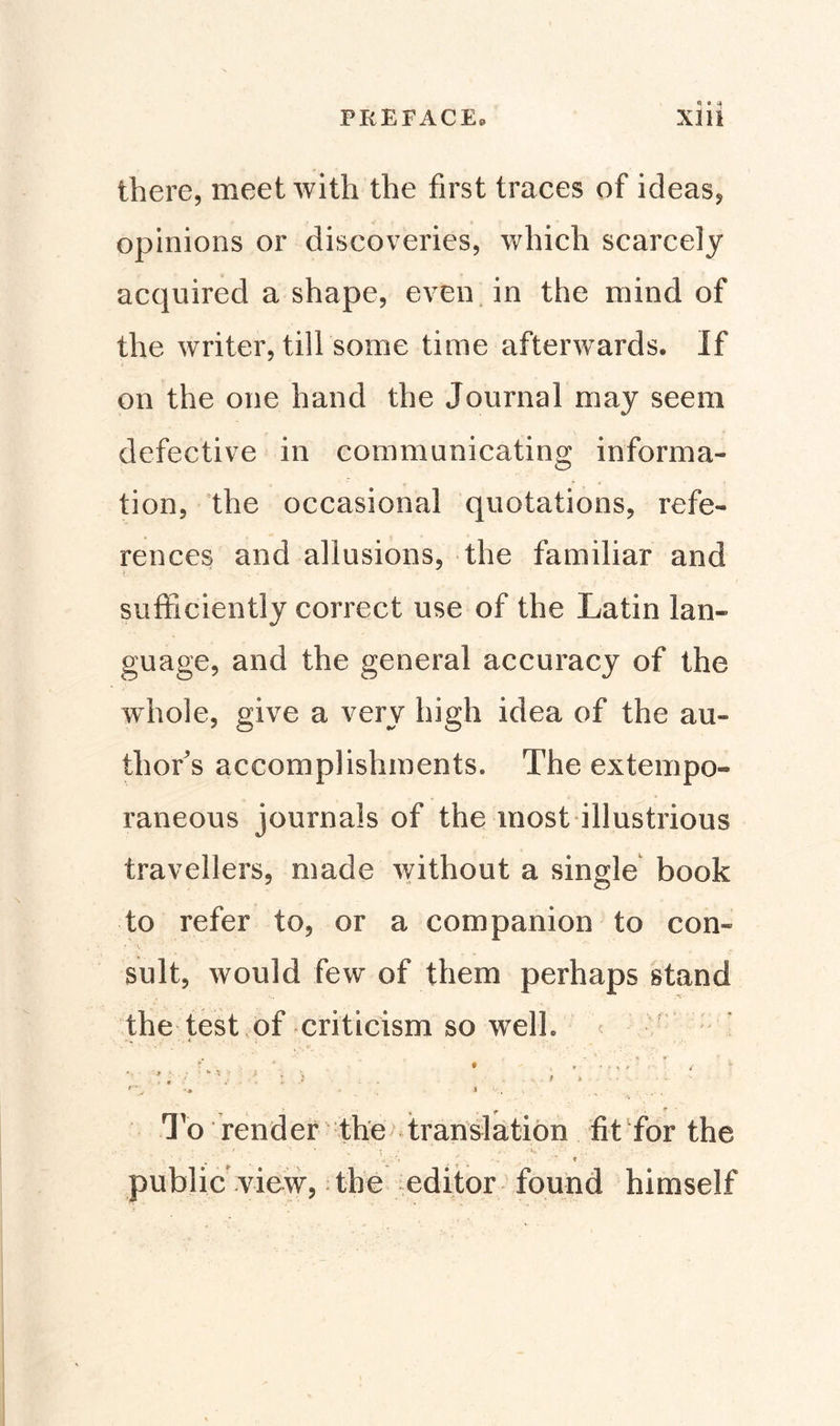 Q « a there, meet with the first traces of ideas, opinions or discoveries, which scarcely acquired a shape, even in the mind of the writer, till some time afterwards. If on the one hand the Journal may seem defective in communicating informa¬ tion, the occasional quotations, refe¬ rences and allusions, the familiar and sufficiently correct use of the Latin lan» guage, and the general accuracy of the whole, give a very high idea of the au¬ thor's accomplishments. The extempo¬ raneous journals of the most illustrious travellers, made without a single book to refer to, or a companion to con» v* ' * , suit, would few of them perhaps stand the test of criticism so well. • . . * , / . . t . . . t ) . • ■ \ - &gt; &gt;-•••'•■ • - •. • &lt; . . t.. j o render the translation fit for the . ’ V *! . V. - . '* t ' public view, the editor found himself