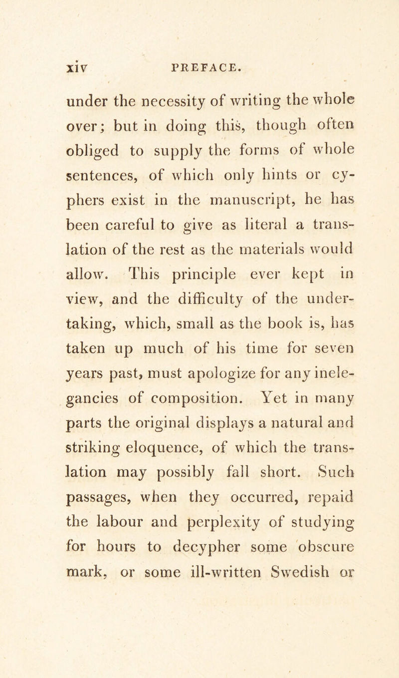 under the necessity of writing the whole over; but in doing this, though often obliged to supply the forms of whole sentences, of which only hints or cy¬ phers exist in the manuscript, he has been careful to give as literal a trans¬ lation of the rest as the materials would allow. This principle ever kept in view, and the difficulty of the under¬ taking, which, small as the book is, has taken up much of his time for seven years past* must apologize for any inele¬ gancies of composition. Yet in many parts the original displays a natural and striking eloquence, of which the trans¬ lation may possibly fall short. Such passages, when they occurred, repaid the labour and perplexity of studying for hours to decypher some obscure mark, or some ill-written Swedish or