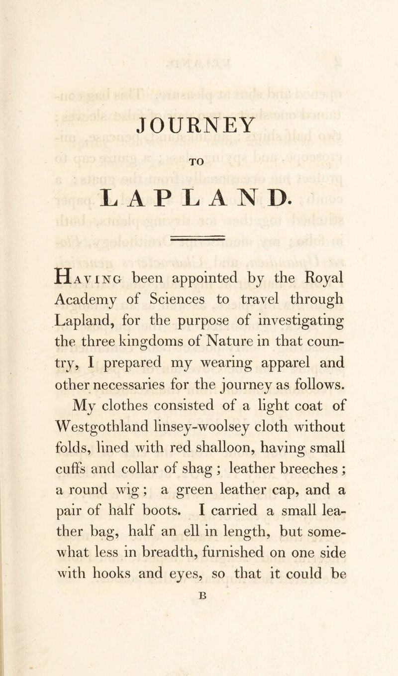 JOURNEY TO LAPLAN D. Hav ing been appointed by the Royal Academy of Sciences to travel through Lapland, for the purpose of investigating the three kingdoms of Nature in that coun¬ try, I prepared my wearing apparel and other necessaries for the journey as follows. My clothes consisted of a light coat of Westgothland linsey-woolsey cloth without folds, lined with red shalloon, having small cuffs and collar of shag ; leather breeches; a round wig; a green leather cap, and a pair of half boots. I carried a small lea¬ ther bag, half an ell in length, but some¬ what less in breadth, furnished on one side with hooks and eyes, so that it could be