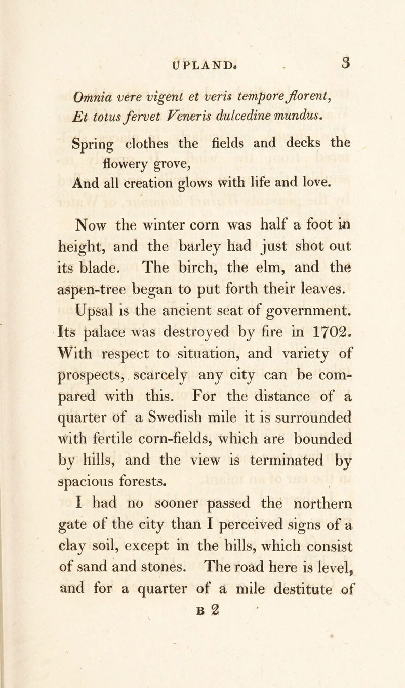 Omnia vere vigent et veris temporejfforent, Et totus fervet Veneris dulcedine mundus. Spring clothes the fields and decks the flowery grove, And all creation glows with life and love. Now the winter corn was half a foot in height, and the barley had just shot out its blade. The birch, the elm, and the aspen-tree began to put forth their leaves. Upsal is the ancient seat of government. Its palace was destroyed by fire in 1702. With respect to situation, and variety of prospects, scarcely any city can be com¬ pared with this. For the distance of a quarter of a Swedish mile it is surrounded with fertile corn-fields, which are bounded by hills, and the view is terminated by spacious forests. I had no sooner passed the northern gate of the city than I perceived signs of a clay soil, except in the hills, which consist of sand and stones. The road here is level, and for a quarter of a mile destitute of b 2