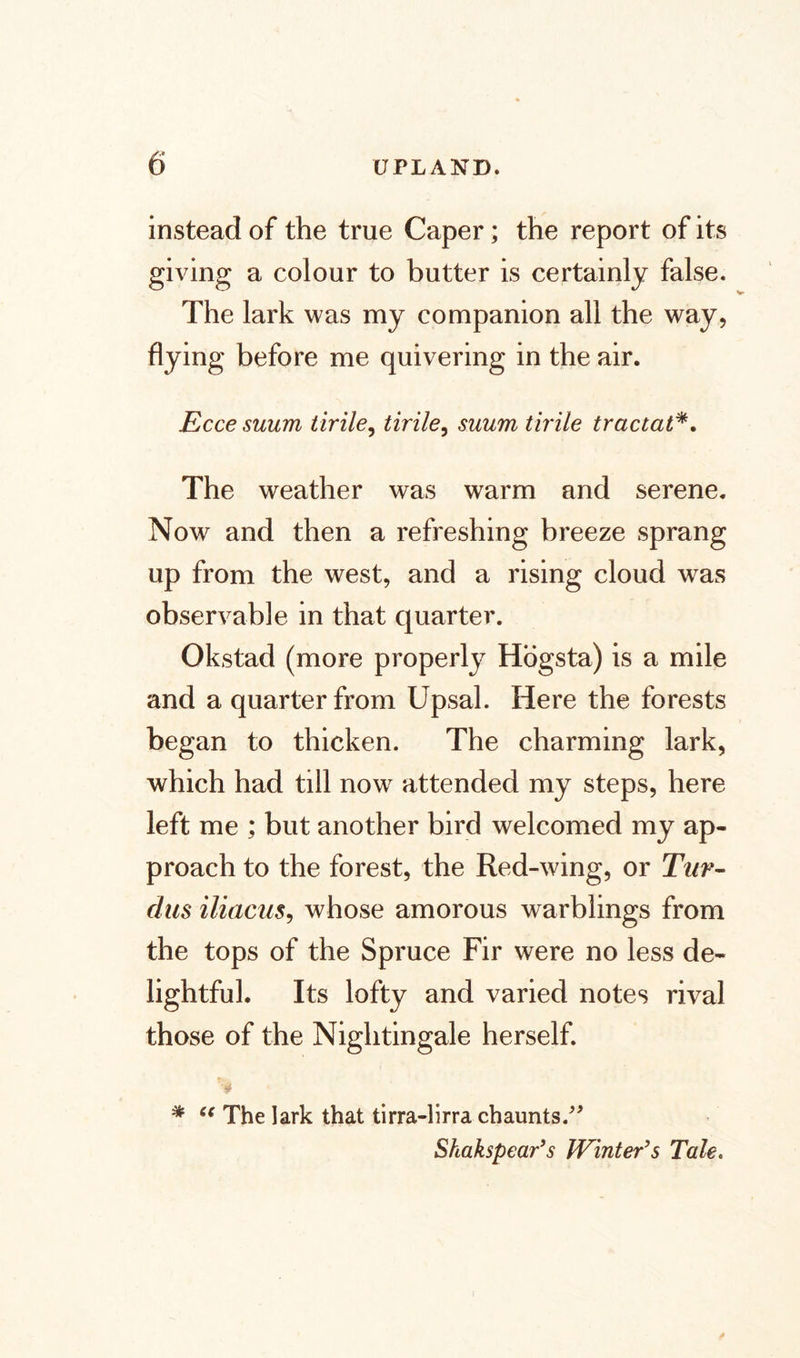 instead of the true Caper; the report of its giving a colour to butter is certainly false. The lark was my companion all the way, flying before me quivering in the air. Ecce suum tirile, tirile, suum tirile tractat*. The weather was warm and serene. Now and then a refreshing breeze sprang up from the west, and a rising cloud was observable in that quarter. Okstad (more properly Högsta) is a mile and a quarter from Upsal. Here the forests began to thicken. The charming lark, which had till now attended my steps, here left me ; but another bird welcomed my ap¬ proach to the forest, the Red-wing, or Tur- dus iliacus, whose amorous warblings from the tops of the Spruce Fir were no less de¬ lightful. Its lofty and varied notes rival those of the Nightingale herself. * C( The lark that tirra-lirra chaunts.” Shakspear’s JVinter’s Tale,