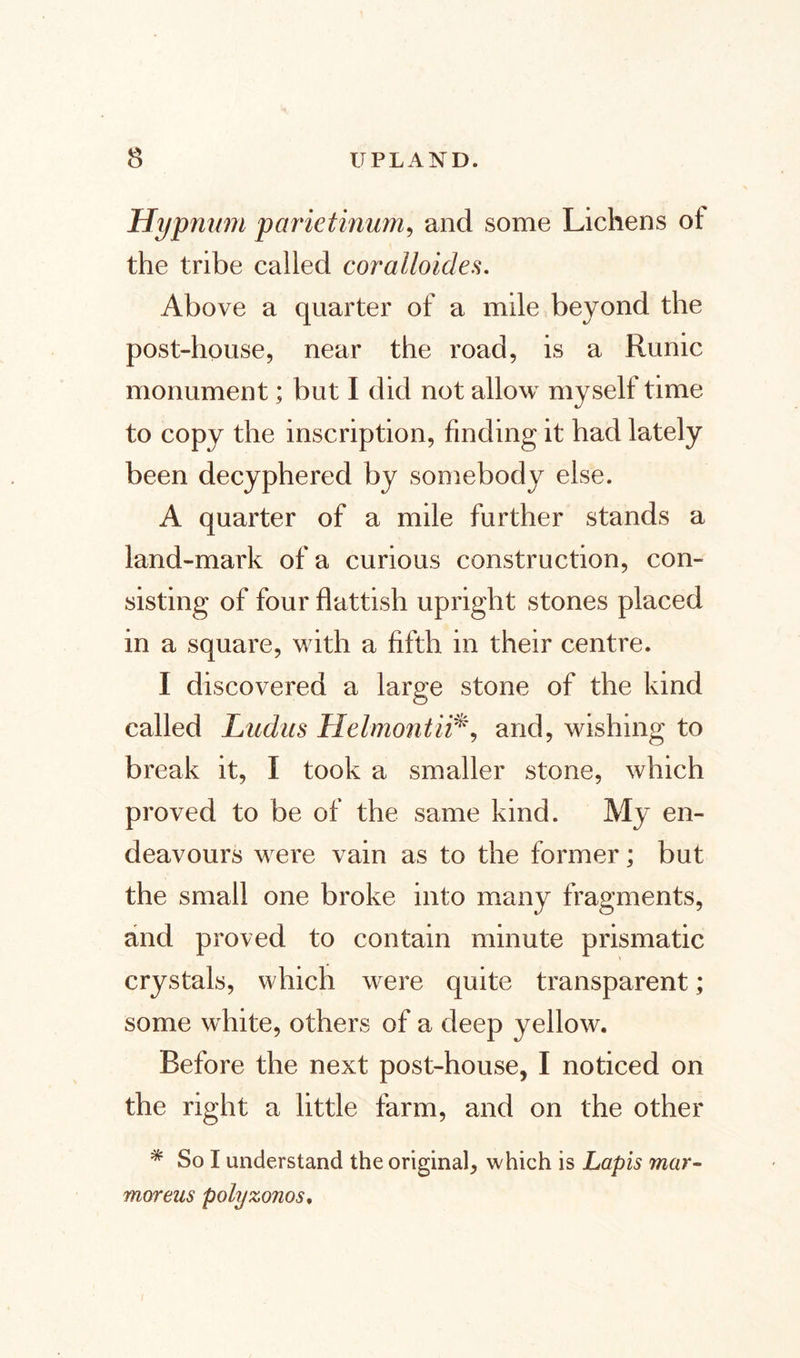 Hypnum parietinum, and some Lichens ot the tribe called coralloides. Above a quarter of a mile beyond the post-house, near the road, is a Runic monument; but I did not allow myself time to copy the inscription, finding it had lately been decyphered by somebody else. A quarter of a mile further stands a land-mark of a curious construction, con¬ sisting of four flattish upright stones placed in a square, with a fifth in their centre. I discovered a large stone of the kind called Ludus Helmontii*, and, wishing to break it, I took a smaller stone, which proved to be of the same kind. My en¬ deavours were vain as to the former; but the small one broke into many fragments, and proved to contain minute prismatic crystals, which were quite transparent; some white, others of a deep yellow. Before the next post-house, I noticed on the right a little farm, and on the other * So I understand the original, which is Lapis mar¬ morens polyzonos,