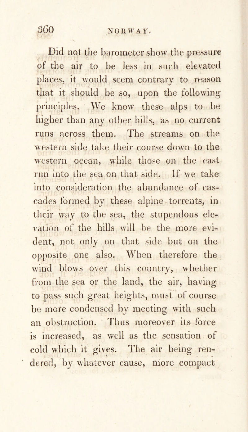Did not the barometer show the pressure of the air to be less in such elevated places, it would seem contrary to reason that it should be so, upon the following principles. We know these alps to be higher than any other hills, as no current runs across them. The streams on the western side take their course down to the western ocean, while those on the east run into the sea on that side. If we take into consideration the abundance of cas¬ cades formed by these alpine torrents, in their way to the sea, the stupendous ele¬ vation of the hills will be the more evi¬ dent, not only on that side but on the opposite one also. When therefore the wind blows over this country, whether from the sea or the land, the air, having to pass such great heights, must of course be more condensed by meeting with such an obstruction. Thus moreover its force is increased, as well as the sensation of cold which it gives. The air being ren- dered, by whatever cause, more compact