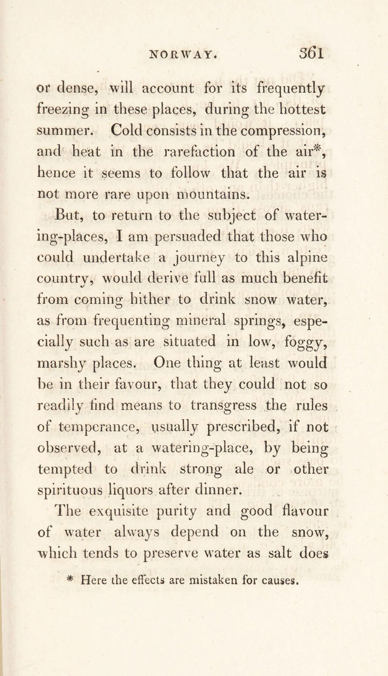 or dense, will account for its frequently freezing in these places, during the hottest summer. Cold consists in the compression, and heat in the rarefaction of the air*, hence it seems to follow that the air is not more rare upon mountains. But, to return to the subject of water¬ ing-places, I am persuaded that those who could undertake a journey to this alpine country, would derive full as much benefit from coming; hither to drink snow water, as from frequenting mineral springs, espe¬ cially such as are situated in low, foggy, marshy places. One thing at least would be in their favour, that they could not so readily find means to transgress the rules of temperance, usually prescribed, if not observed, at a watering-place, by being tempted to drink strong ale or other spirituous liquors after dinner. The exquisite purity and good flavour of water always depend on the snow, which tends to preserve water as salt does * Here the effects are mistaken for causes.