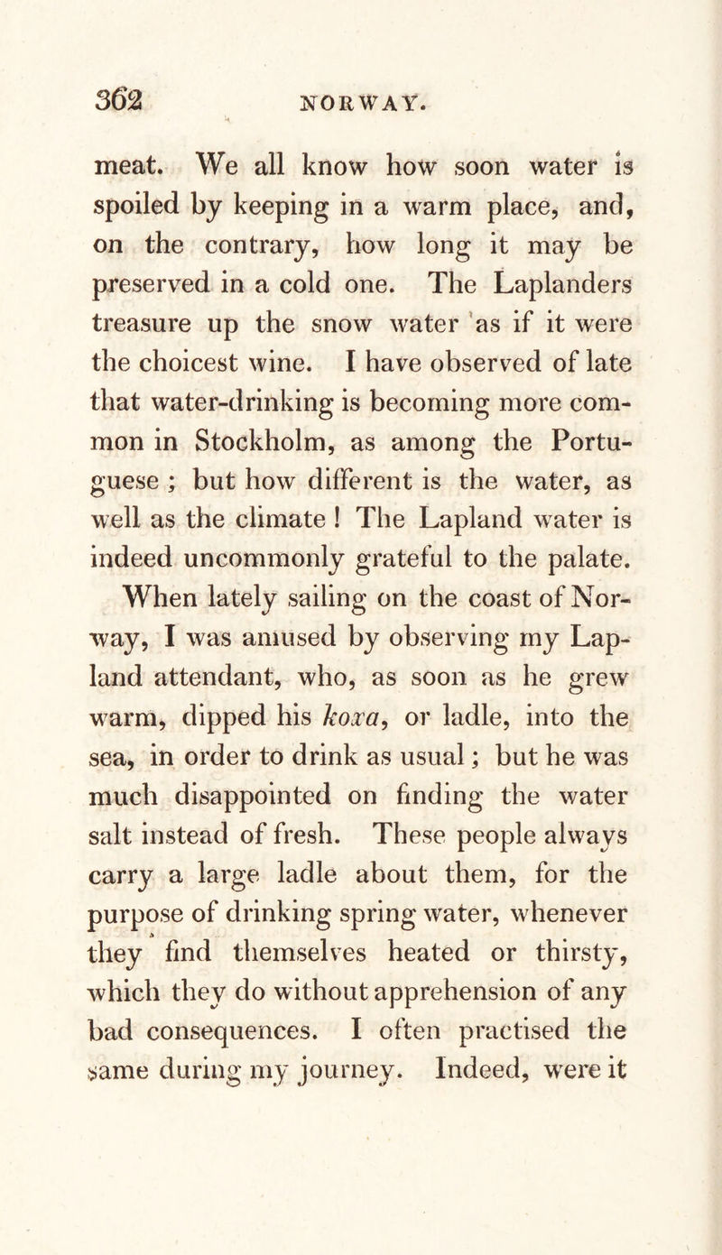 meat. We all know how soon water is spoiled by keeping in a warm place, and, on the contrary, how long it may be preserved in a cold one. The Laplanders treasure up the snow water as if it were the choicest wine. I have observed of late that water-drinking is becoming more com¬ mon in Stockholm, as among the Portu¬ guese ; but how different is the water, as well as the climate ! The Lapland water is indeed uncommonly grateful to the palate. When lately sailing on the coast of Nor¬ way, I was amused by observing my Lap- land attendant, who, as soon as he grew warm, dipped his koxa, or ladle, into the sea, in order to drink as usual; but he was much disappointed on finding the water salt instead of fresh. These people always carry a large ladle about them, for the purpose of drinking spring water, whenever a they find themselves heated or thirsty, which they do without apprehension of any bad consequences. I often practised the same during my journey. Indeed, wrere it