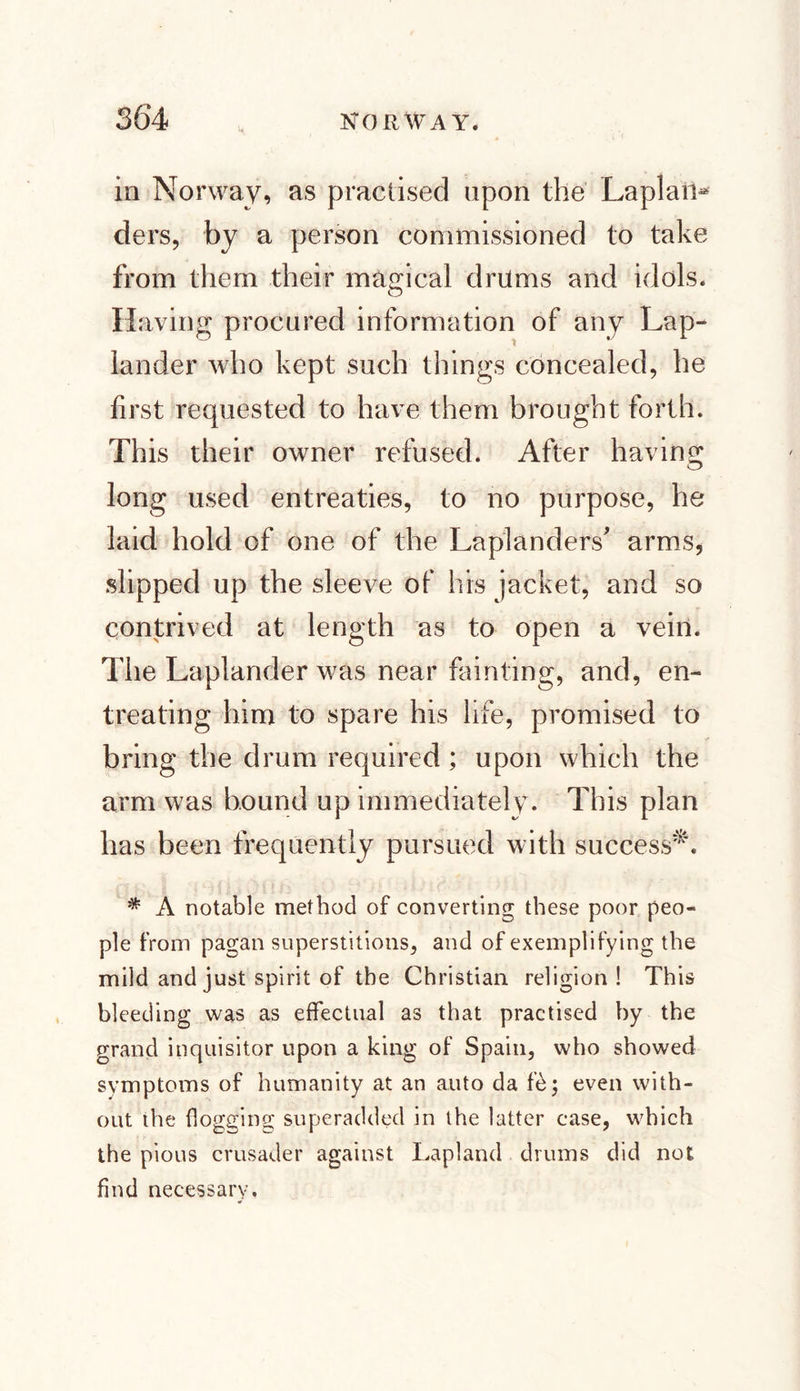 in Norway, as practised upon the Laplatt* ders, by a person commissioned to take from them their magical drums and idols. Having procured information of any Lap¬ lander who kept such things concealed, he first requested to have them brought forth. This their owner refused. After having long used entreaties, to no purpose, he laid hold of one of the Laplanders' arms, slipped up the sleeve of his jacket, and so contrived at length as to open a vein. The Laplander was near fainting, and, en¬ treating him to spare his life, promised to bring the drum required; upon which the arm was bound up immediately. This plan has been frequently pursued with success*. * A notable method of converting these poor peo¬ ple from pagan superstitions, and of exemplifying the mild and just spirit of the Christian religion! This bleeding was as effectual as that practised by the grand inquisitor upon a king of Spain, who showed symptoms of humanity at an auto da fé; even with¬ out the flogging superadded in the latter case, which the pious crusader against Lapland drums did not find necessary.