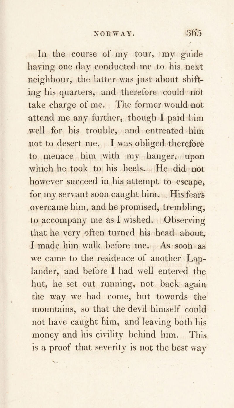 Ill the course of my tour, my guide having one day conducted me to his next neighbour, the latter was just about shift¬ ing his quarters, and therefore could not take charge of me. The former would not attend me any further, though I paid him well for his trouble, and entreated him not to desert me. I was obliged therefore to menace him with my hanger, upon which he took to his heels. He did not however succeed in his attempt to escape, for my servant soon caught him. His fears overcame him, and he promised, trembling, to accompany me as I washed. Observing that he very often turned his head about, I made him walk before me. As soon as we came to the residence of another Lap¬ lander, and before I had well entered the hut, he set out running, not back again the wav we had come, but towards the mountains, so that the devil himself could not have caught him, and leaving both his money and his civility behind him. This is a proof that severity is not the best way