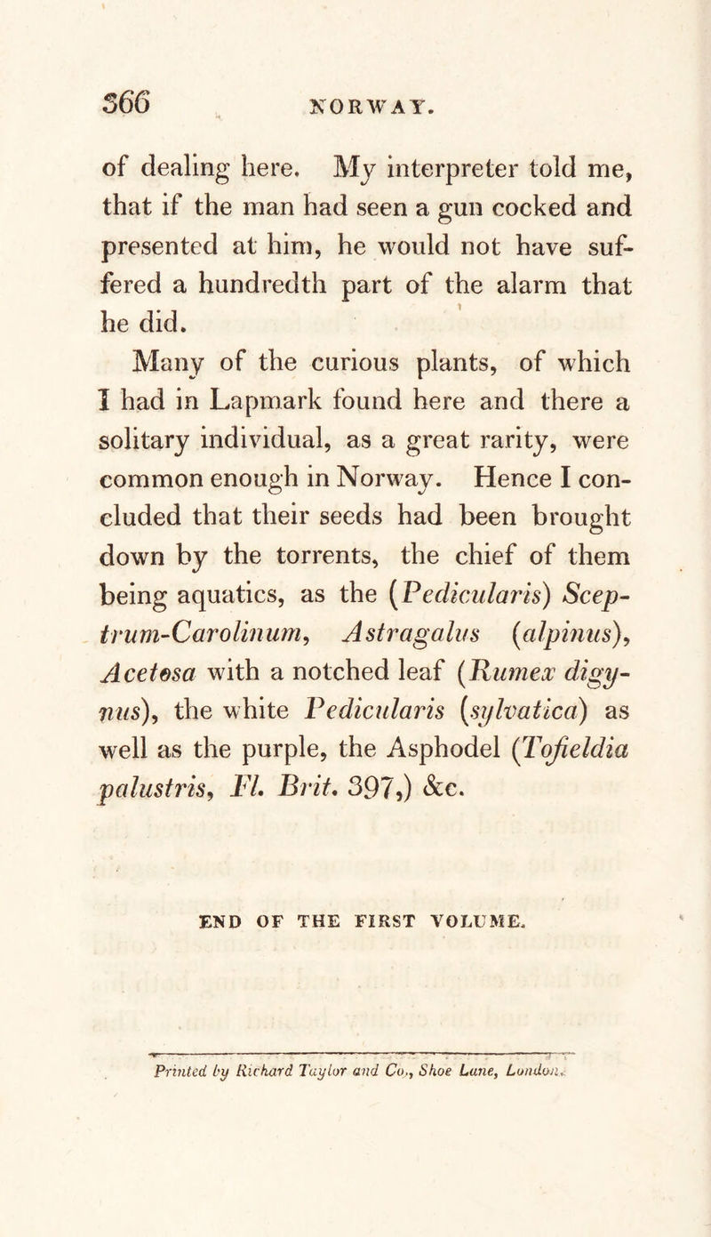 of dealing here. My interpreter told me, that if the man had seen a gun cocked and presented at him, he would not have suf¬ fered a hundredth part of the alarm that he did. Many of the curious plants, of which I had in Lapmark found here and there a solitary individual, as a great rarity, were common enough in Norway. Hence I con¬ cluded that their seeds had been brought down by the torrents, the chief of them being aquatics, as the (Pedicular is) Seep- t rum-Car olinum, Astragalus (alpinus), Acetesa with a notched leaf (Jlumex digy- nus), the white Pedicularis [sylvatica) as well as the purple, the Asphodel (Tofieldia palustidsj Fl. Brit. 397,) &amp;e. END OF THE FIRST VOLUME, Printed, by Rickard Taylor and Co,, Shoe Lane, London&lt;