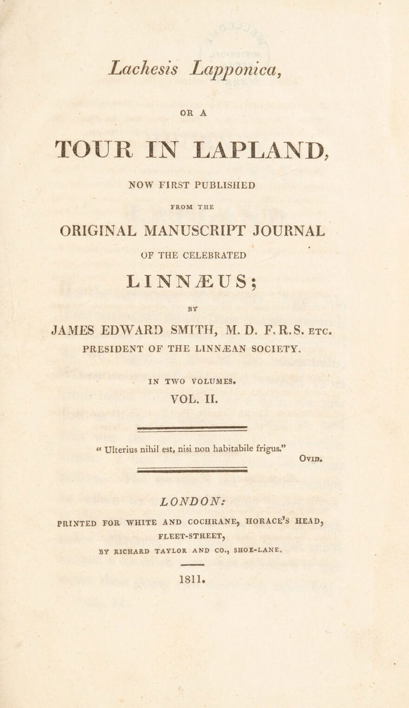 Lachesis Lapponica, OR A TOUR IN LAPLAND, NOW FIRST PUBLISHED FROM THE ORIGINAL MANUSCRIPT JOURNAL OF THE CELEBRATED LINNTUS; BY JAMES EDWARD SMITH, M. D. F-R.S. etc. PRESIDENT OF THE LINNJiAN SOCIETY, IN TWO VOLUMES» VOL, IL « Ulterius nihil est, nisi non habitabile frigus,” Ovin. LONDON: PRINTED FOR WHITE AND COCHRANE, HORACEJS HEAD, FLEET-STREET, BY RICHARD TAYLOR AND CO., SHOE-LANE, 1811.