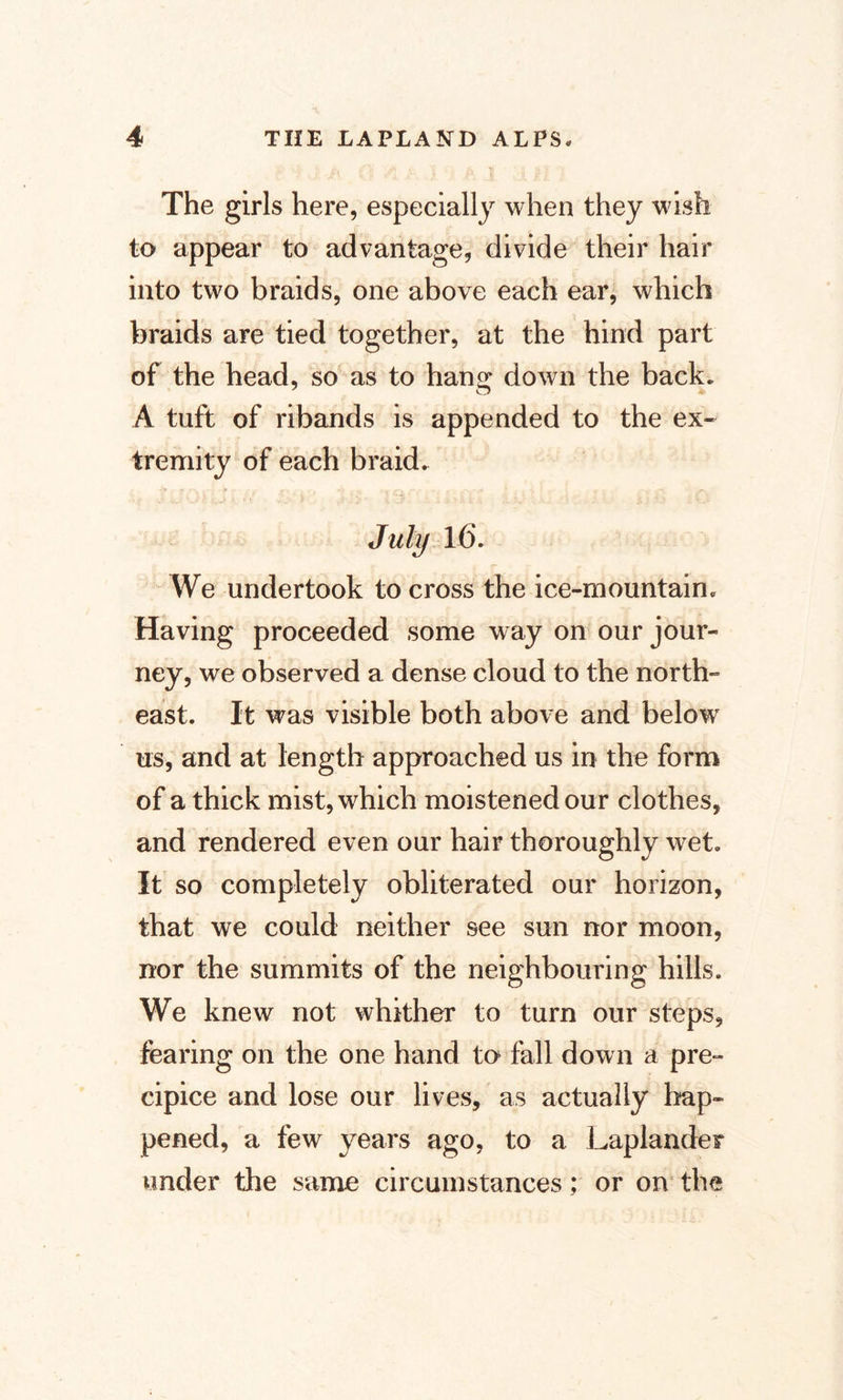 The girls here, especially when they wish to appear to advantage, divide their hair into two braids, one above each ear, which braids are tied together, at the hind part of the head, so as to han£ down the back* 7 o A tuft of ribands is appended to the ex¬ tremity of each braid. July 16. We undertook to cross the ice-mountain* Having proceeded some way on our jour¬ ney, we observed a dense cloud to the north¬ east. It was visible both above and below us, and at length approached us in the form of a thick mist, which moistened our clothes, and rendered even our hair thoroughly wet. It so completely obliterated our horizon, that we could neither see sun nor moon, nor the summits of the neighbouring hills. We knew not whither to turn our steps, fearing on the one hand ta fall down a pre¬ cipice and lose our lives, as actually hap¬ pened, a few years ago, to a Laplander under the same circumstances; or on the